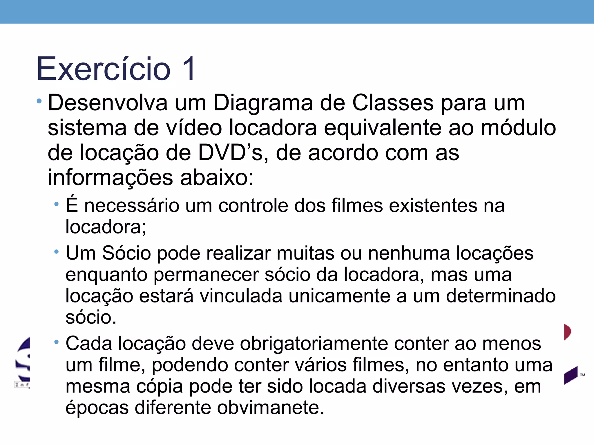 Exercício 1
• Desenvolva um Diagrama de Classes para um
 sistema de vídeo locadora equivalente ao módulo
 de locação de DVD’s, de acordo com as
 informações abaixo:
 • É necessário um controle dos filmes existentes na
   locadora;
 • Um Sócio pode realizar muitas ou nenhuma locações
   enquanto permanecer sócio da locadora, mas uma
   locação estará vinculada unicamente a um determinado
   sócio.
 • Cada locação deve obrigatoriamente conter ao menos
   um filme, podendo conter vários filmes, no entanto uma
   mesma cópia pode ter sido locada diversas vezes, em
   épocas diferente obvimanete.
 
