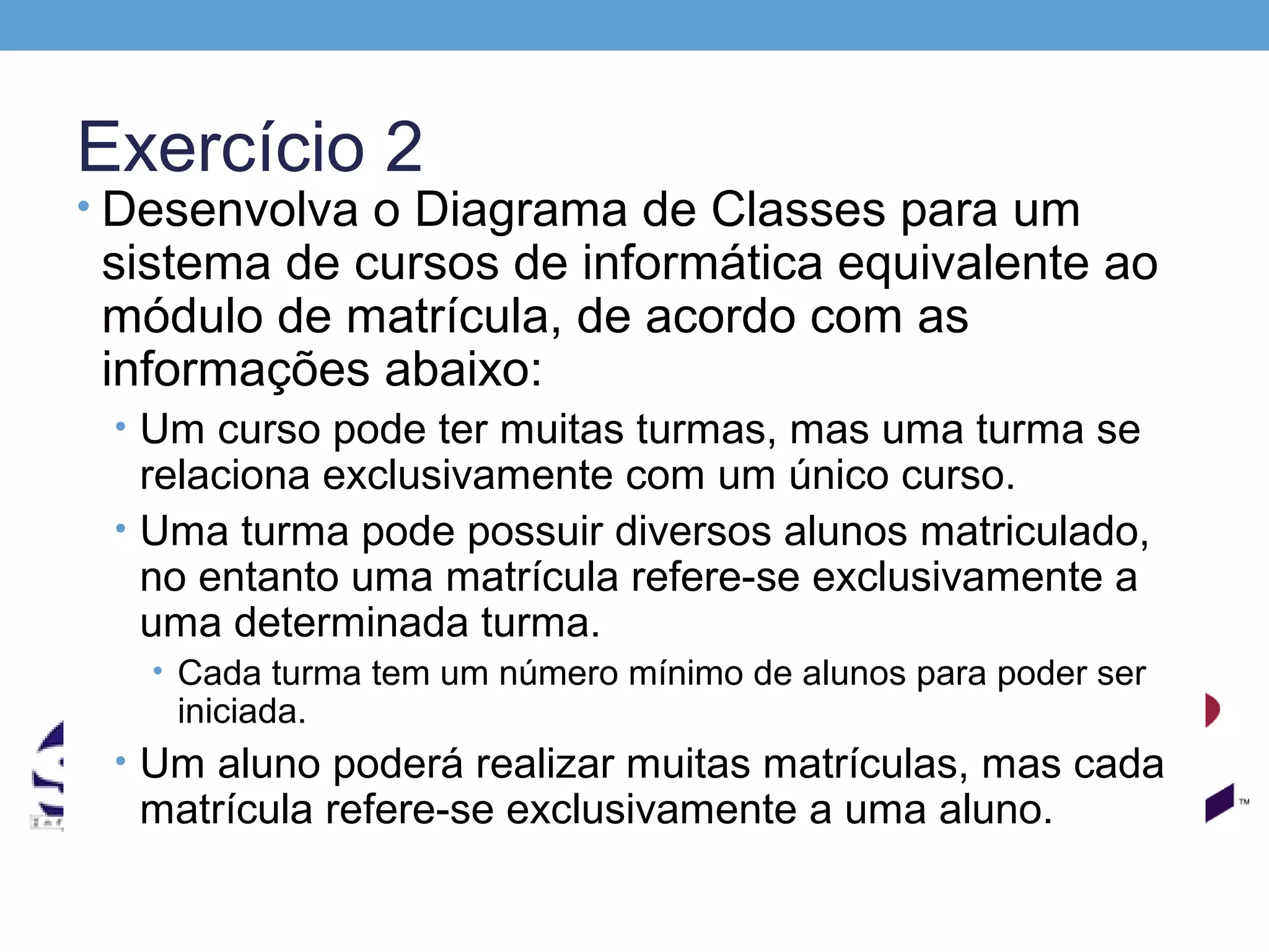 Exercício 2
• Desenvolva o Diagrama de Classes para um
 sistema de cursos de informática equivalente ao
 módulo de matrícula, de acordo com as
 informações abaixo:
 • Um curso pode ter muitas turmas, mas uma turma se
   relaciona exclusivamente com um único curso.
 • Uma turma pode possuir diversos alunos matriculado,
   no entanto uma matrícula refere-se exclusivamente a
   uma determinada turma.
   • Cada turma tem um número mínimo de alunos para poder ser
    iniciada.
 • Um aluno poderá realizar muitas matrículas, mas cada
  matrícula refere-se exclusivamente a uma aluno.
 