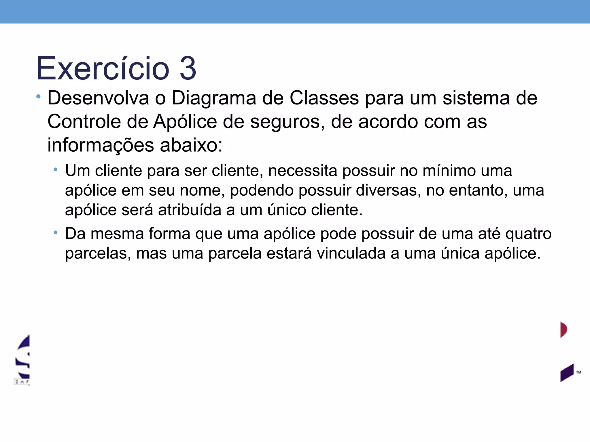 Exercício 3
• Desenvolva o Diagrama de Classes para um sistema de
 Controle de Apólice de seguros, de acordo com as
 informações abaixo:
 • Um cliente para ser cliente, necessita possuir no mínimo uma
   apólice em seu nome, podendo possuir diversas, no entanto, uma
   apólice será atribuída a um único cliente.
 • Da mesma forma que uma apólice pode possuir de uma até quatro
   parcelas, mas uma parcela estará vinculada a uma única apólice.
 