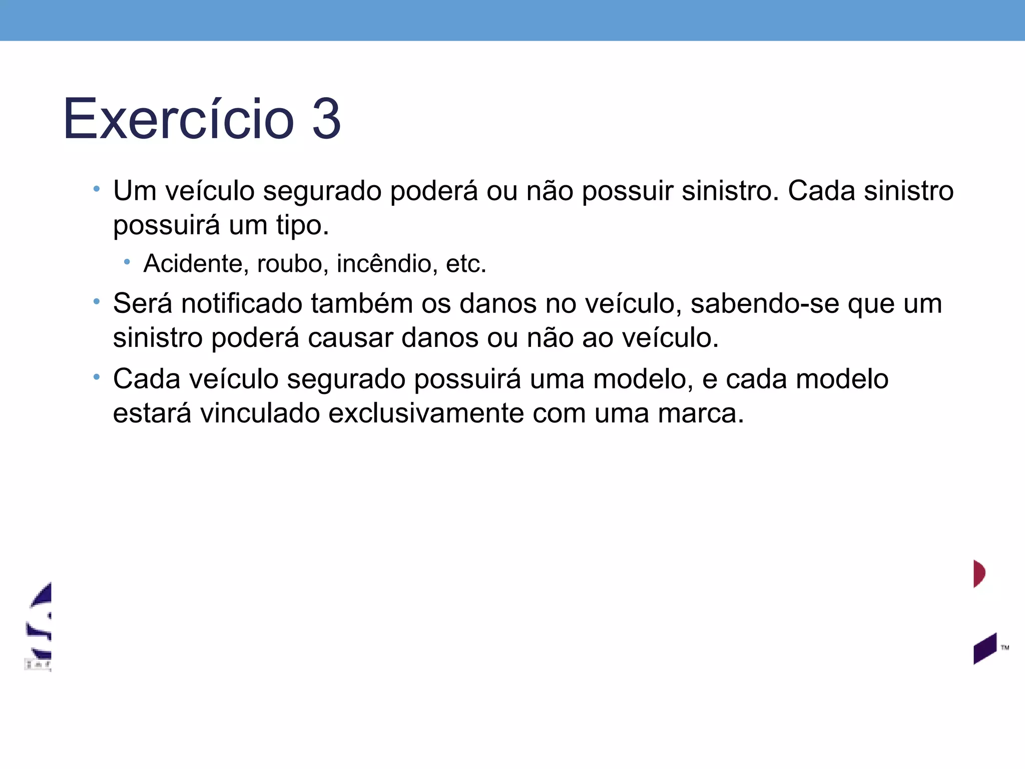 Exercício 3
 • Um veículo segurado poderá ou não possuir sinistro. Cada sinistro
  possuirá um tipo.
   • Acidente, roubo, incêndio, etc.
 • Será notificado também os danos no veículo, sabendo-se que um
   sinistro poderá causar danos ou não ao veículo.
 • Cada veículo segurado possuirá uma modelo, e cada modelo
   estará vinculado exclusivamente com uma marca.
 