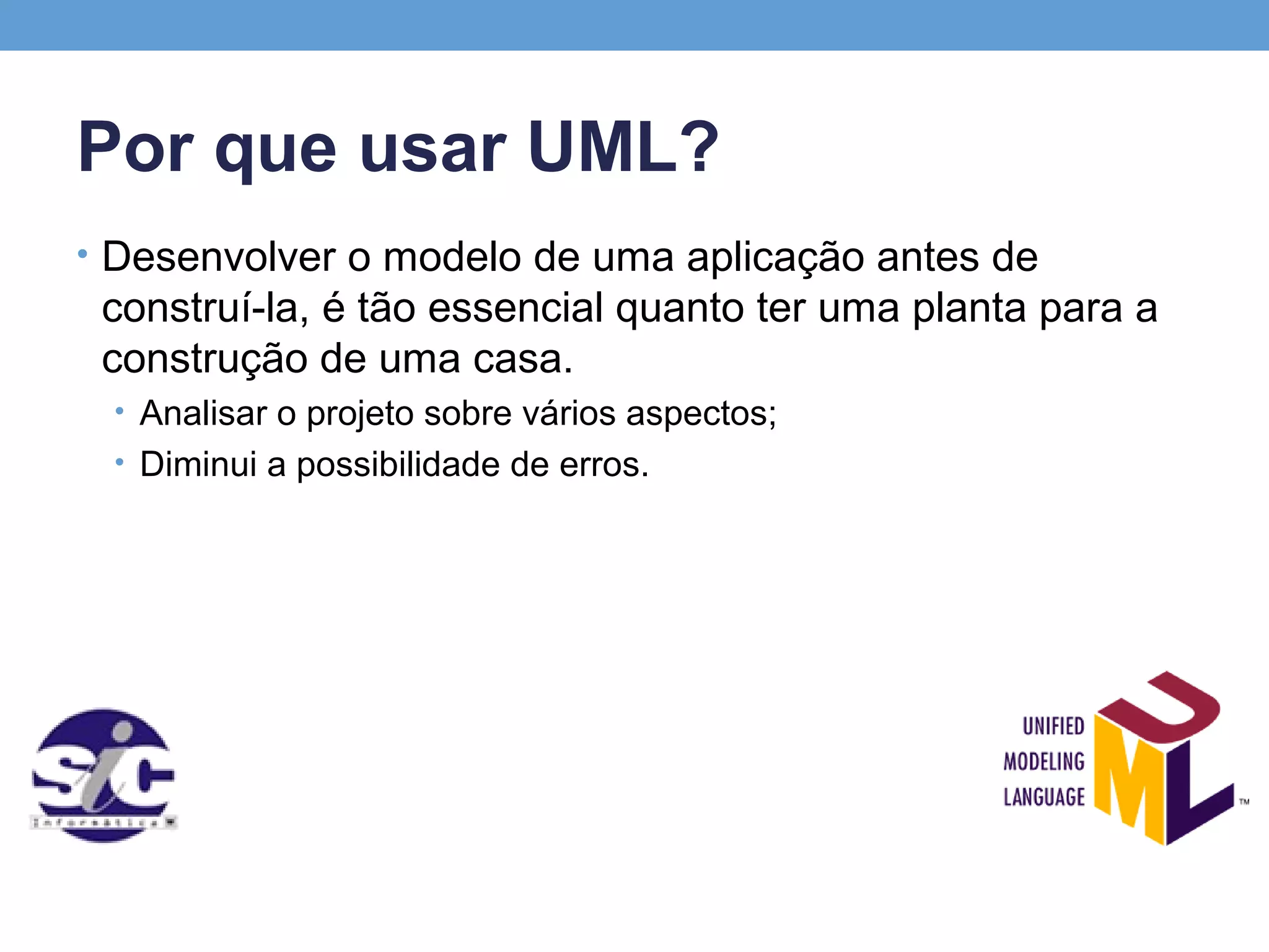 Por que usar UML?
• Desenvolver o modelo de uma aplicação antes de
 construí-la, é tão essencial quanto ter uma planta para a
 construção de uma casa.
 • Analisar o projeto sobre vários aspectos;
 • Diminui a possibilidade de erros.
 