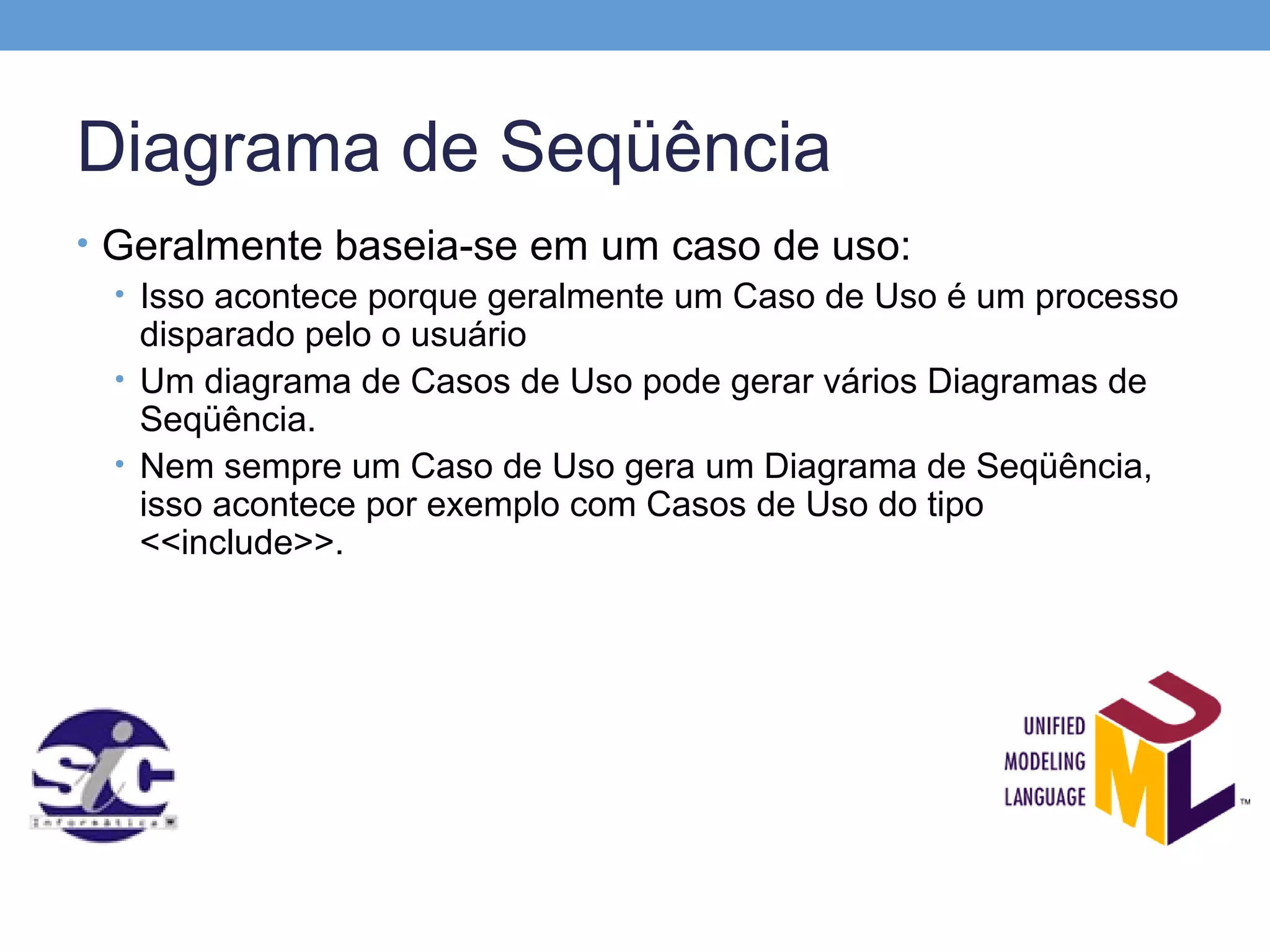 Diagrama de Seqüência
• Geralmente baseia-se em um caso de uso:
  • Isso acontece porque geralmente um Caso de Uso é um processo
    disparado pelo o usuário
  • Um diagrama de Casos de Uso pode gerar vários Diagramas de
    Seqüência.
  • Nem sempre um Caso de Uso gera um Diagrama de Seqüência,
    isso acontece por exemplo com Casos de Uso do tipo
    <<include>>.
 