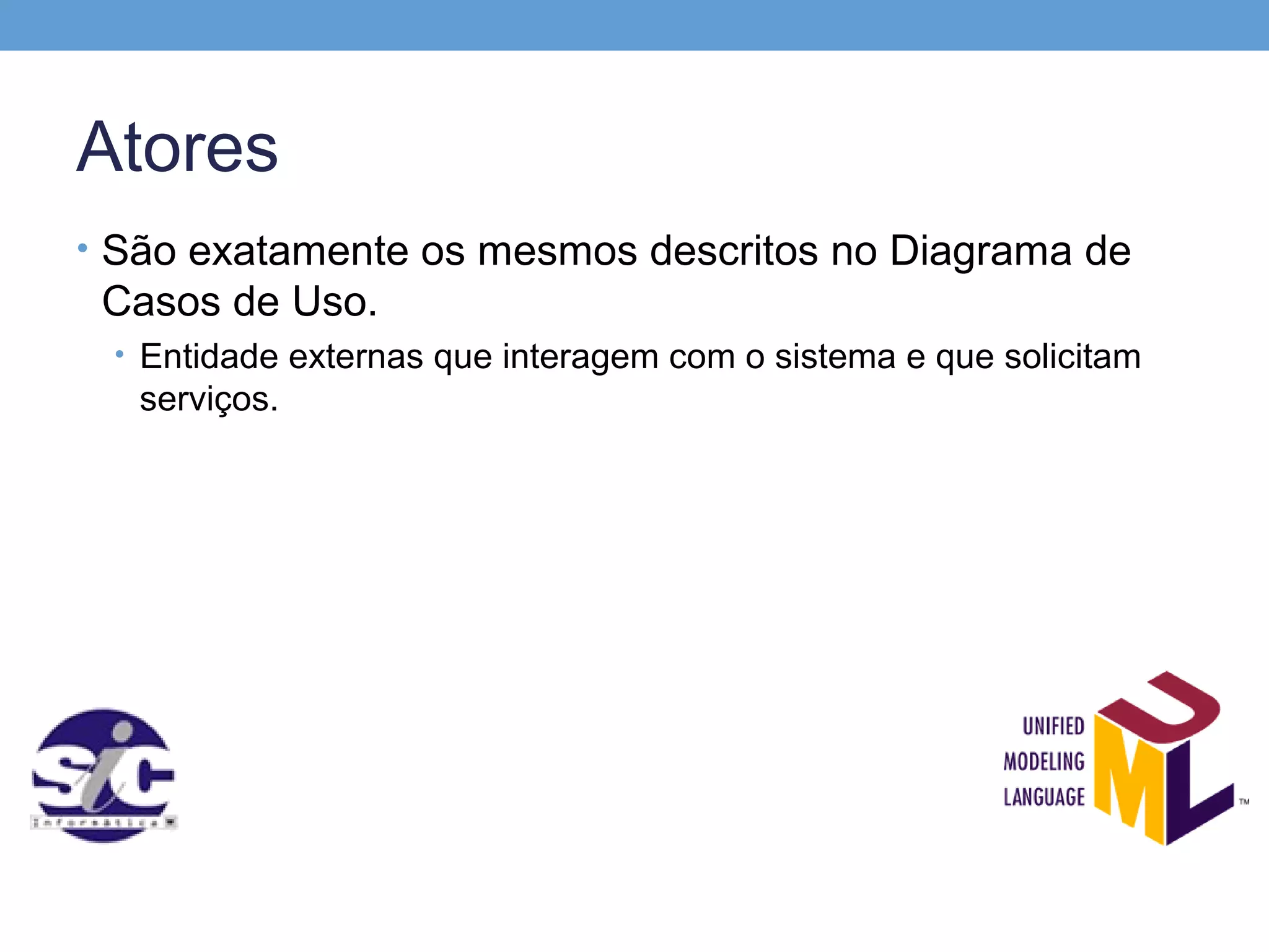 Atores
• São exatamente os mesmos descritos no Diagrama de
 Casos de Uso.
 • Entidade externas que interagem com o sistema e que solicitam
   serviços.
 