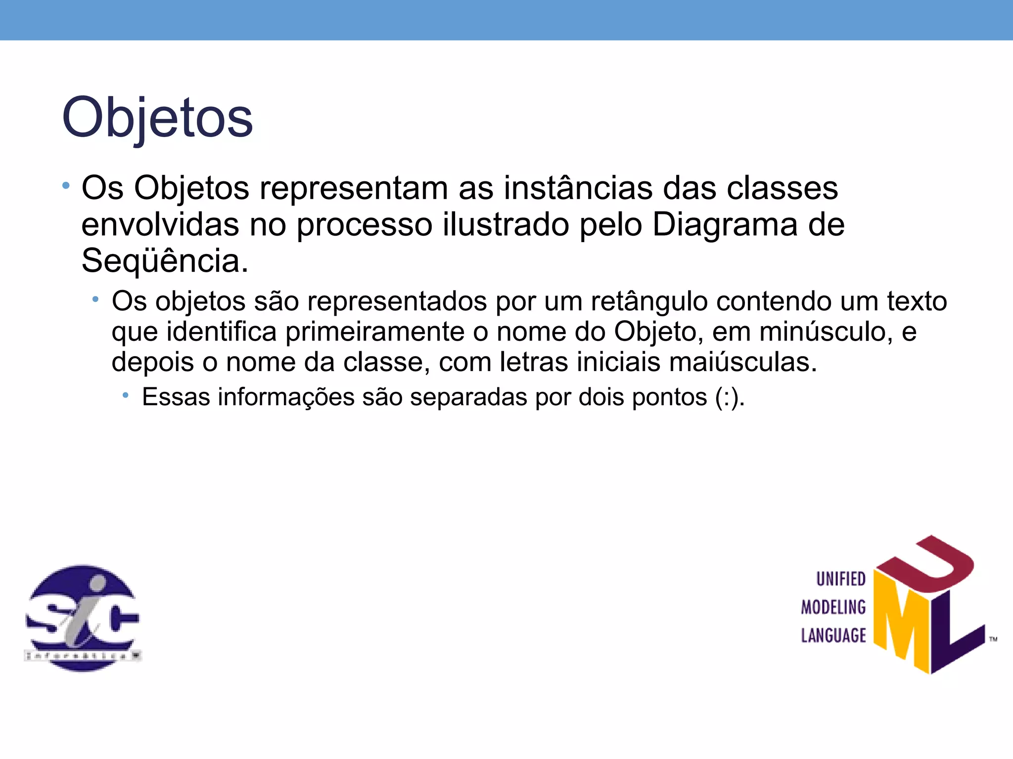 Objetos
• Os Objetos representam as instâncias das classes
 envolvidas no processo ilustrado pelo Diagrama de
 Seqüência.
 • Os objetos são representados por um retângulo contendo um texto
   que identifica primeiramente o nome do Objeto, em minúsculo, e
   depois o nome da classe, com letras iniciais maiúsculas.
   • Essas informações são separadas por dois pontos (:).
 