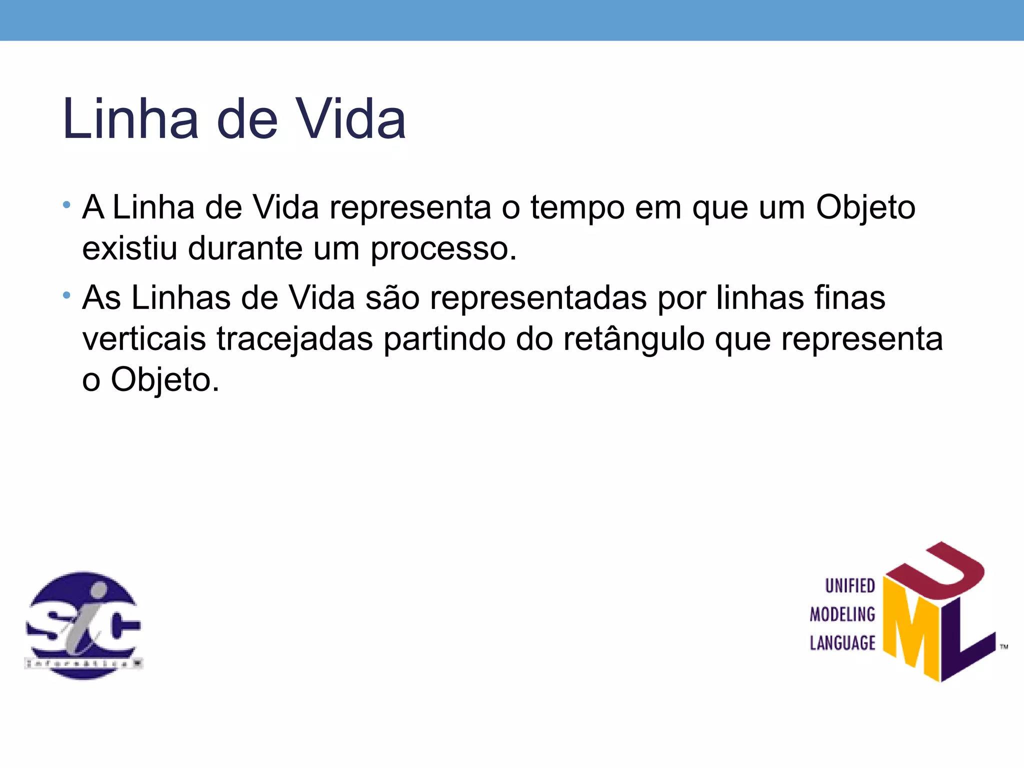 Linha de Vida
• A Linha de Vida representa o tempo em que um Objeto
  existiu durante um processo.
• As Linhas de Vida são representadas por linhas finas
  verticais tracejadas partindo do retângulo que representa
  o Objeto.
 