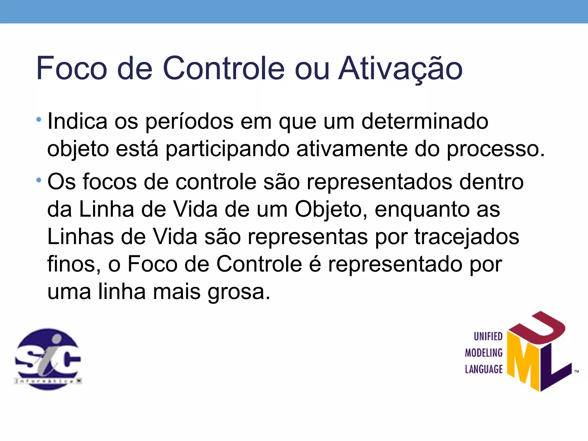 Foco de Controle ou Ativação
• Indica os períodos em que um determinado
  objeto está participando ativamente do processo.
• Os focos de controle são representados dentro
  da Linha de Vida de um Objeto, enquanto as
  Linhas de Vida são representas por tracejados
  finos, o Foco de Controle é representado por
  uma linha mais grosa.
 