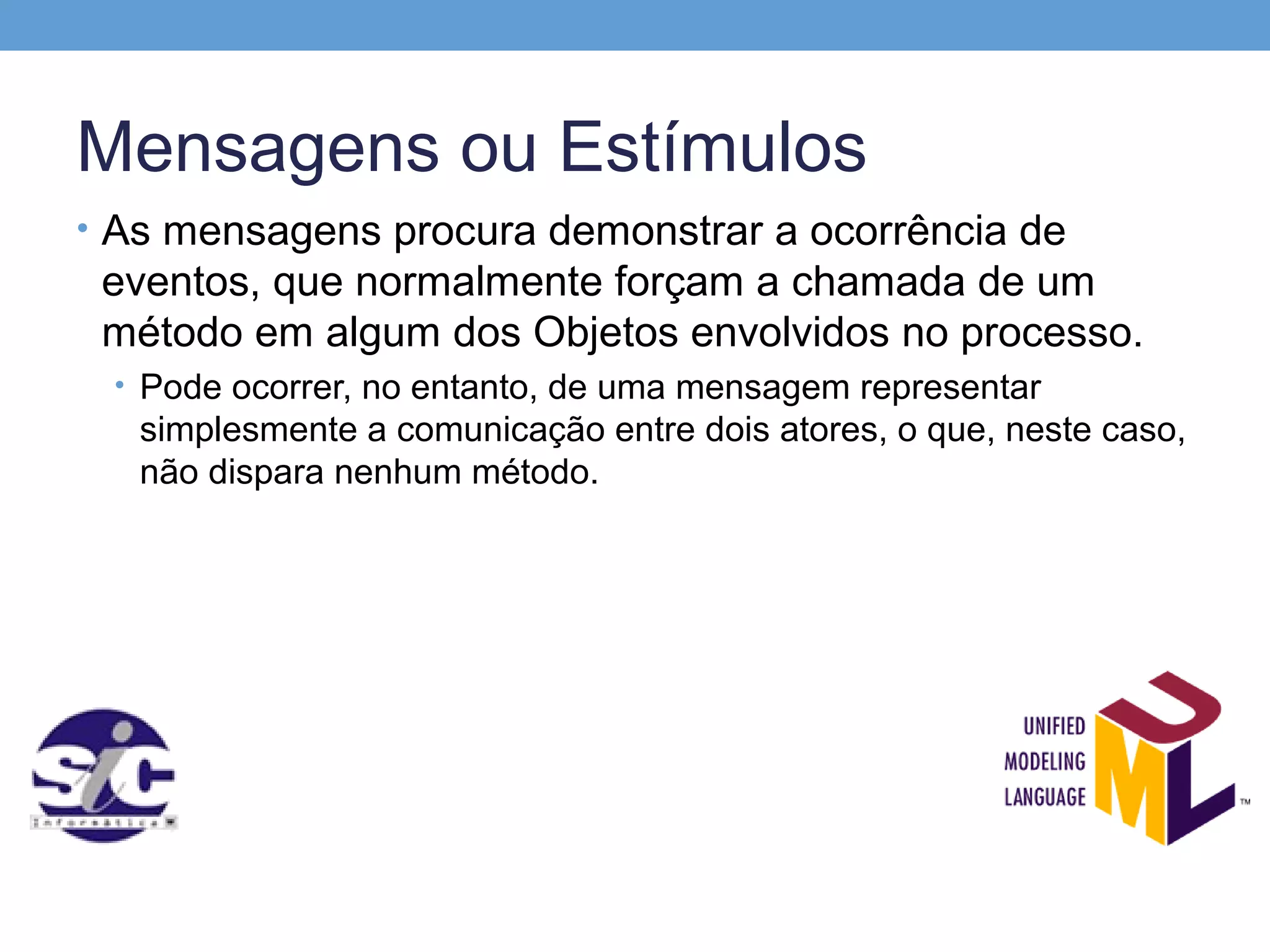 Mensagens ou Estímulos
• As mensagens procura demonstrar a ocorrência de
 eventos, que normalmente forçam a chamada de um
 método em algum dos Objetos envolvidos no processo.
 • Pode ocorrer, no entanto, de uma mensagem representar
   simplesmente a comunicação entre dois atores, o que, neste caso,
   não dispara nenhum método.
 