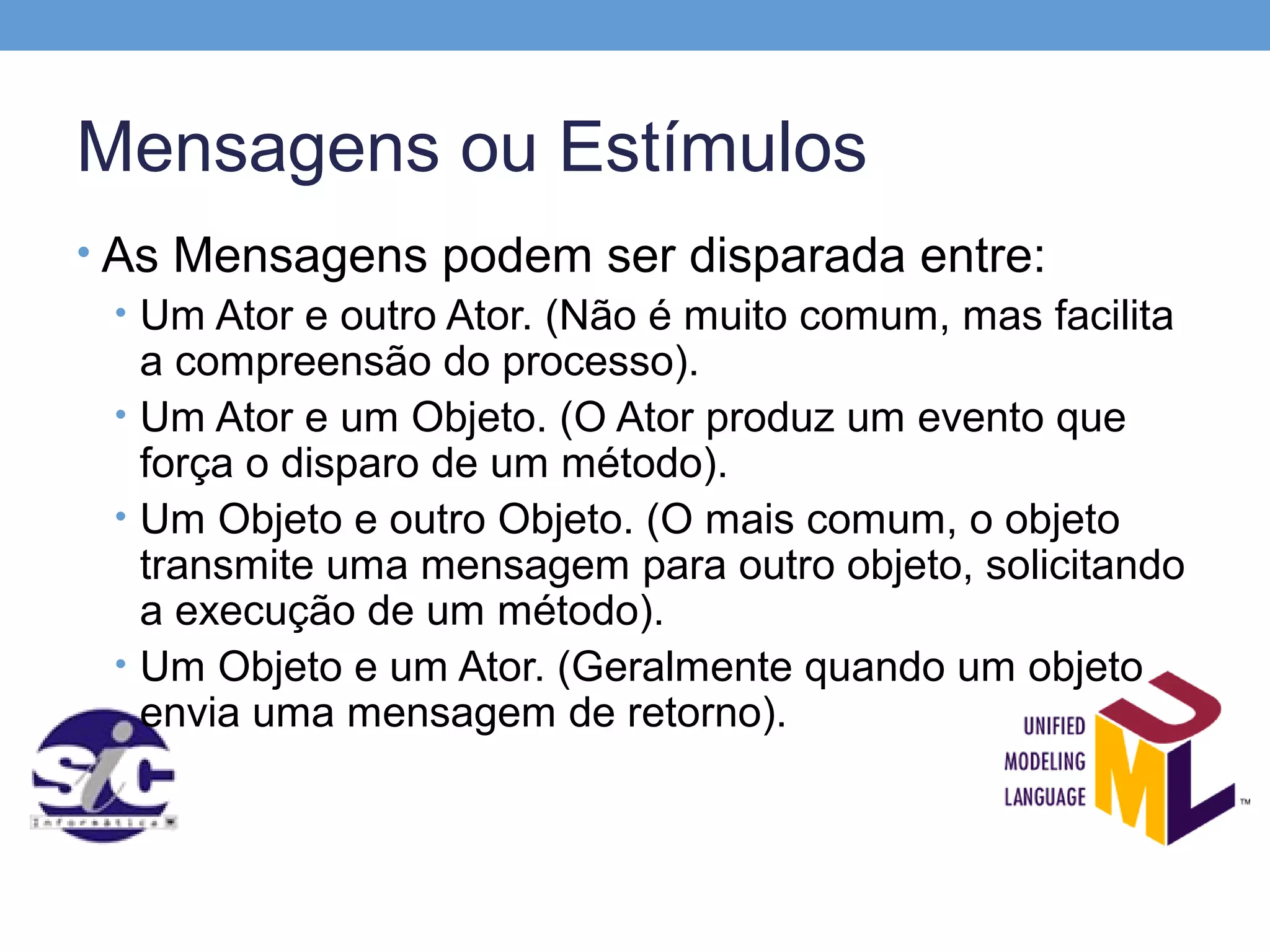 Mensagens ou Estímulos
• As Mensagens podem ser disparada entre:
  • Um Ator e outro Ator. (Não é muito comum, mas facilita
    a compreensão do processo).
  • Um Ator e um Objeto. (O Ator produz um evento que
    força o disparo de um método).
  • Um Objeto e outro Objeto. (O mais comum, o objeto
    transmite uma mensagem para outro objeto, solicitando
    a execução de um método).
  • Um Objeto e um Ator. (Geralmente quando um objeto
    envia uma mensagem de retorno).
 