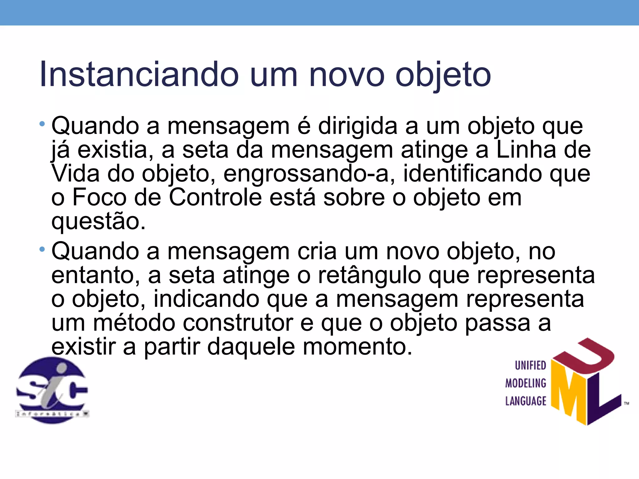 Instanciando um novo objeto
• Quando a mensagem é dirigida a um objeto que
  já existia, a seta da mensagem atinge a Linha de
  Vida do objeto, engrossando-a, identificando que
  o Foco de Controle está sobre o objeto em
  questão.
• Quando a mensagem cria um novo objeto, no
  entanto, a seta atinge o retângulo que representa
  o objeto, indicando que a mensagem representa
  um método construtor e que o objeto passa a
  existir a partir daquele momento.
 