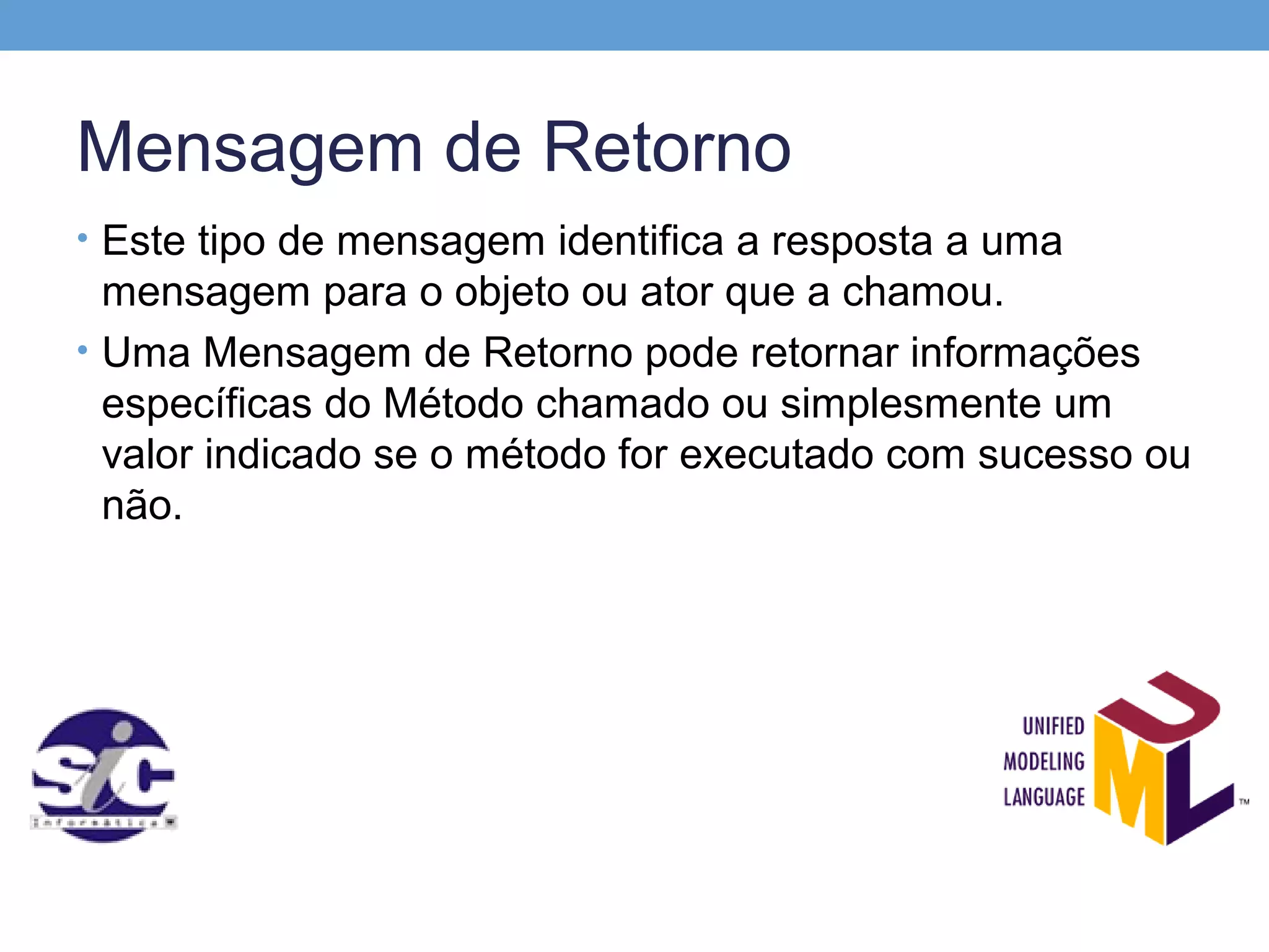 Mensagem de Retorno
• Este tipo de mensagem identifica a resposta a uma
  mensagem para o objeto ou ator que a chamou.
• Uma Mensagem de Retorno pode retornar informações
  específicas do Método chamado ou simplesmente um
  valor indicado se o método for executado com sucesso ou
  não.
 