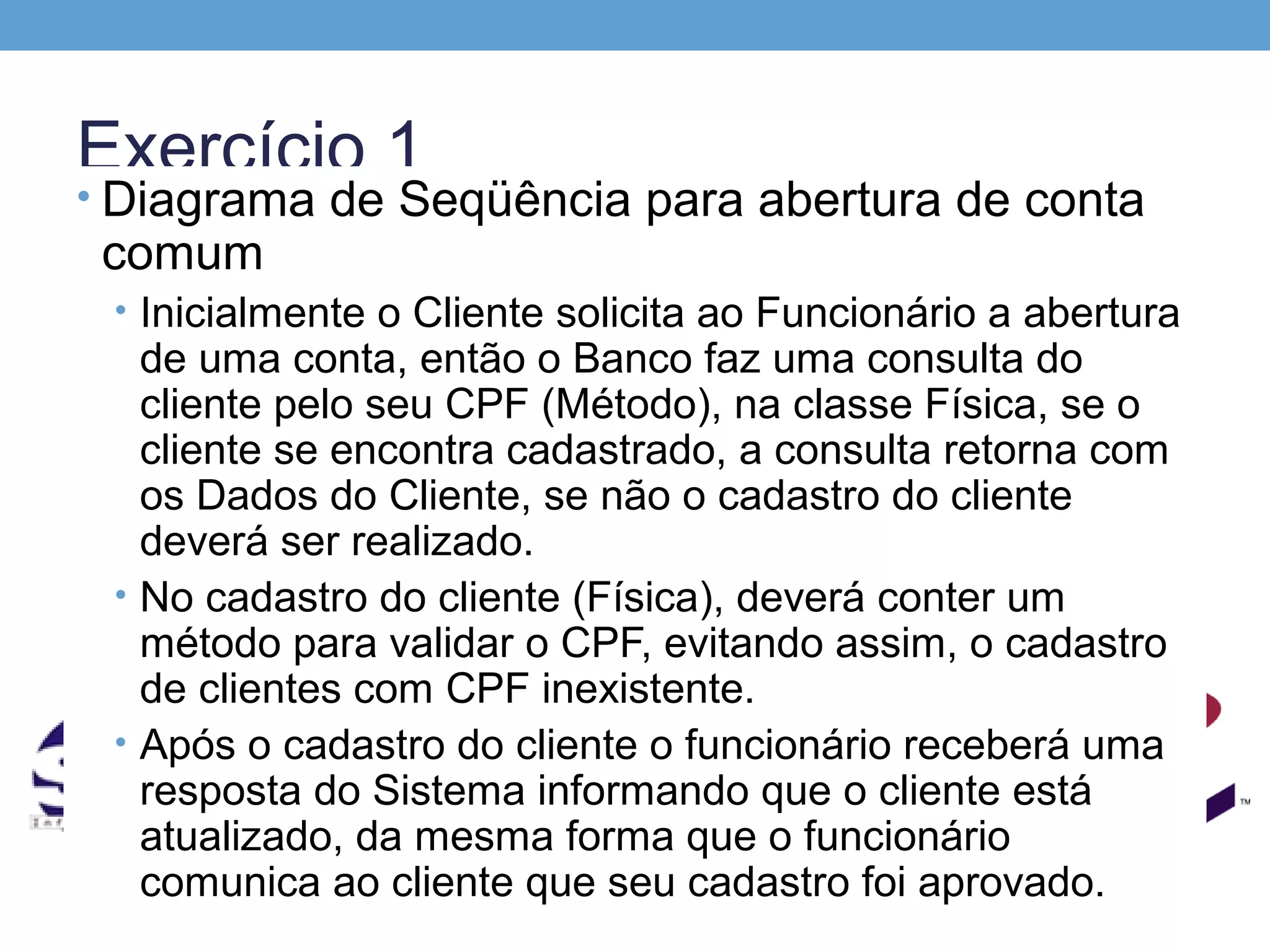 Exercício 1
• Diagrama de Seqüência para abertura de conta
 comum
 • Inicialmente o Cliente solicita ao Funcionário a abertura
   de uma conta, então o Banco faz uma consulta do
   cliente pelo seu CPF (Método), na classe Física, se o
   cliente se encontra cadastrado, a consulta retorna com
   os Dados do Cliente, se não o cadastro do cliente
   deverá ser realizado.
 • No cadastro do cliente (Física), deverá conter um
   método para validar o CPF, evitando assim, o cadastro
   de clientes com CPF inexistente.
 • Após o cadastro do cliente o funcionário receberá uma
   resposta do Sistema informando que o cliente está
   atualizado, da mesma forma que o funcionário
   comunica ao cliente que seu cadastro foi aprovado.
 