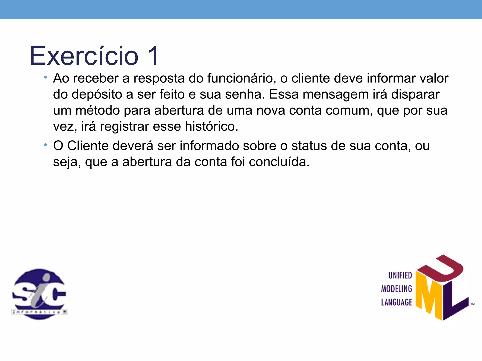 Exercício 1
 • Ao receber a resposta do funcionário, o cliente deve informar valor
   do depósito a ser feito e sua senha. Essa mensagem irá disparar
   um método para abertura de uma nova conta comum, que por sua
   vez, irá registrar esse histórico.
 • O Cliente deverá ser informado sobre o status de sua conta, ou
   seja, que a abertura da conta foi concluída.
 