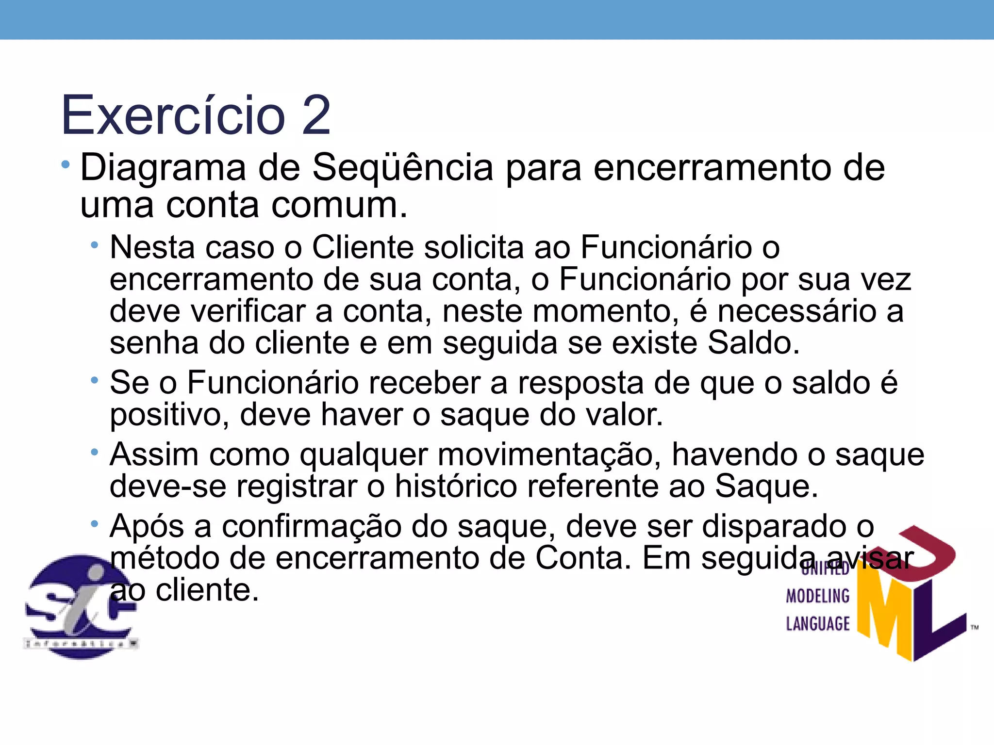 Exercício 2
• Diagrama de Seqüência para encerramento de
 uma conta comum.
 • Nesta caso o Cliente solicita ao Funcionário o
   encerramento de sua conta, o Funcionário por sua vez
   deve verificar a conta, neste momento, é necessário a
   senha do cliente e em seguida se existe Saldo.
 • Se o Funcionário receber a resposta de que o saldo é
   positivo, deve haver o saque do valor.
 • Assim como qualquer movimentação, havendo o saque
   deve-se registrar o histórico referente ao Saque.
 • Após a confirmação do saque, deve ser disparado o
   método de encerramento de Conta. Em seguida avisar
   ao cliente.
 