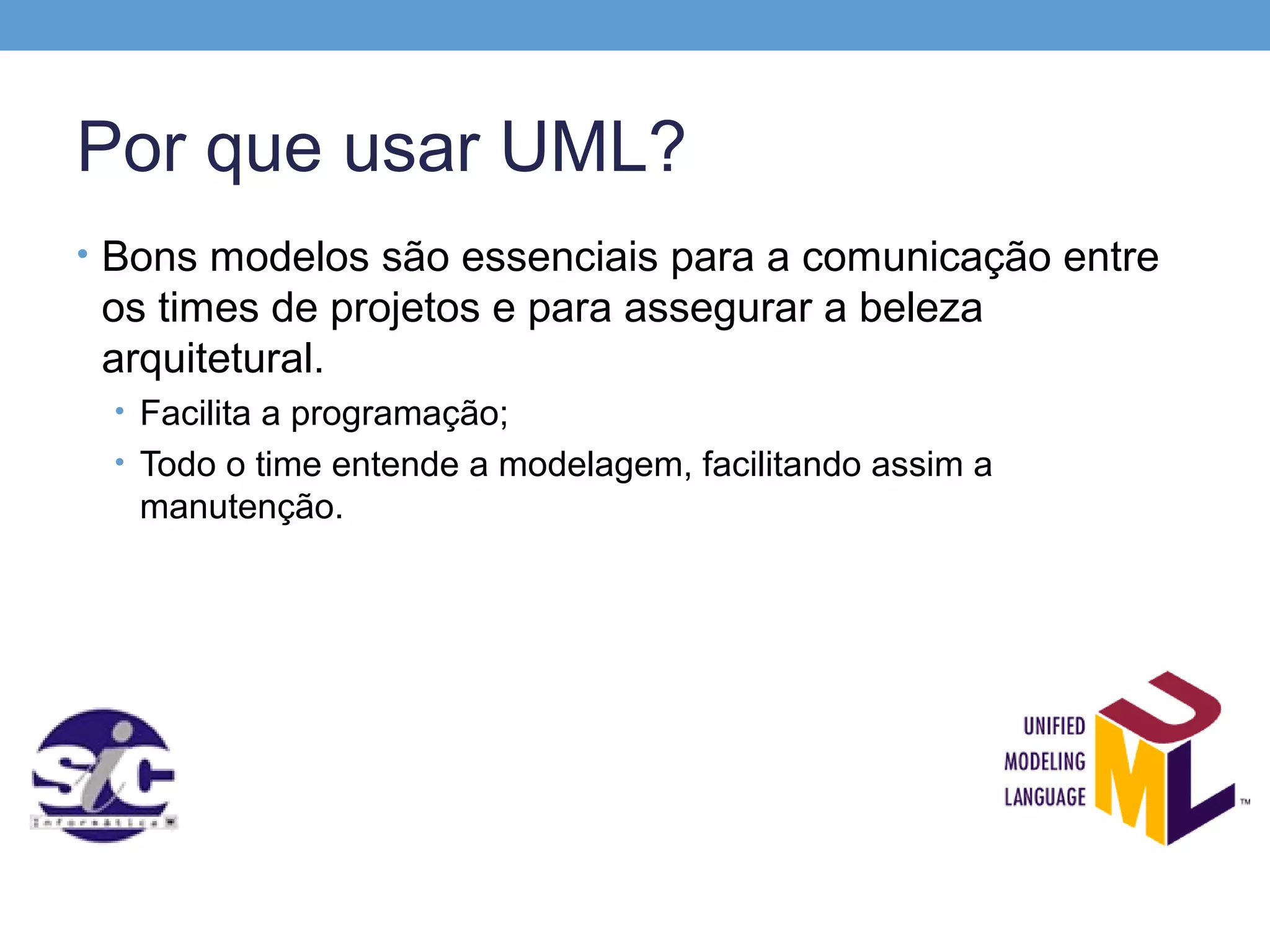 Por que usar UML?
• Bons modelos são essenciais para a comunicação entre
 os times de projetos e para assegurar a beleza
 arquitetural.
 • Facilita a programação;
 • Todo o time entende a modelagem, facilitando assim a
   manutenção.
 