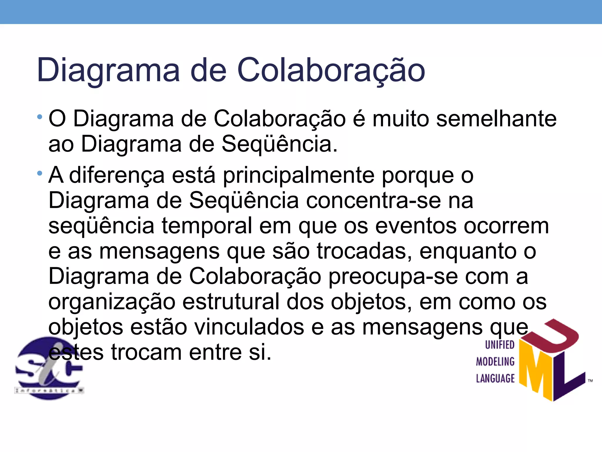 Diagrama de Colaboração
• O Diagrama de Colaboração é muito semelhante
  ao Diagrama de Seqüência.
• A diferença está principalmente porque o
  Diagrama de Seqüência concentra-se na
  seqüência temporal em que os eventos ocorrem
  e as mensagens que são trocadas, enquanto o
  Diagrama de Colaboração preocupa-se com a
  organização estrutural dos objetos, em como os
  objetos estão vinculados e as mensagens que
  estes trocam entre si.
 