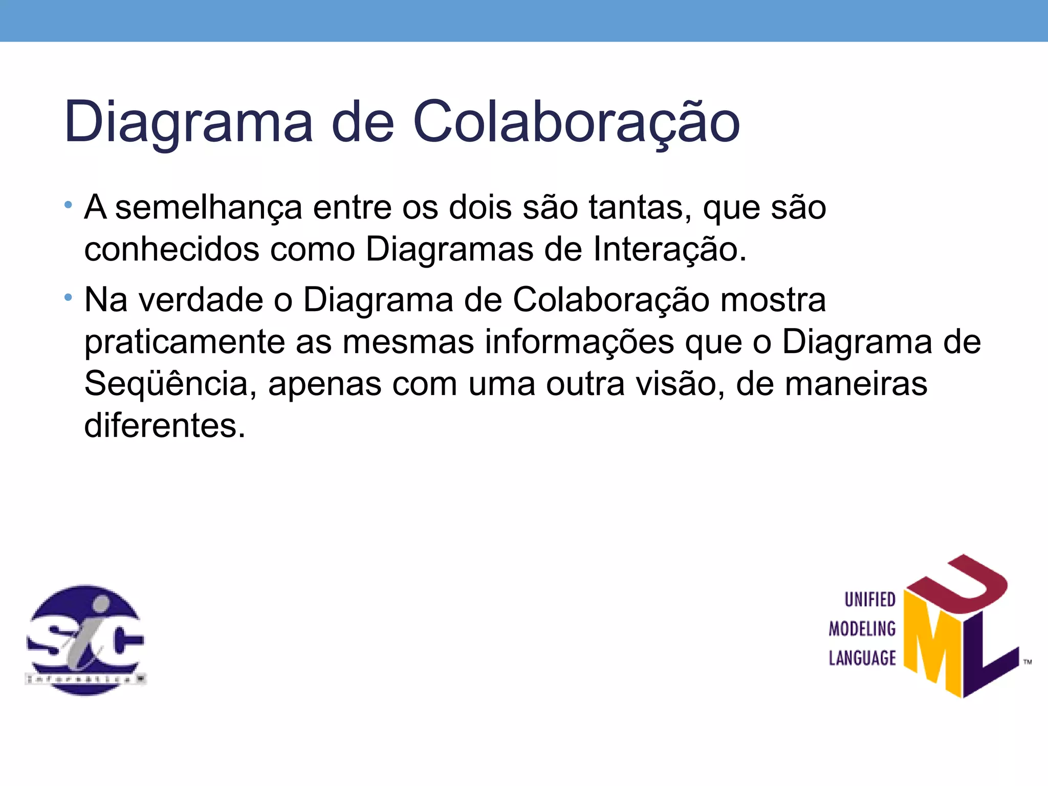 Diagrama de Colaboração
• A semelhança entre os dois são tantas, que são
  conhecidos como Diagramas de Interação.
• Na verdade o Diagrama de Colaboração mostra
  praticamente as mesmas informações que o Diagrama de
  Seqüência, apenas com uma outra visão, de maneiras
  diferentes.
 