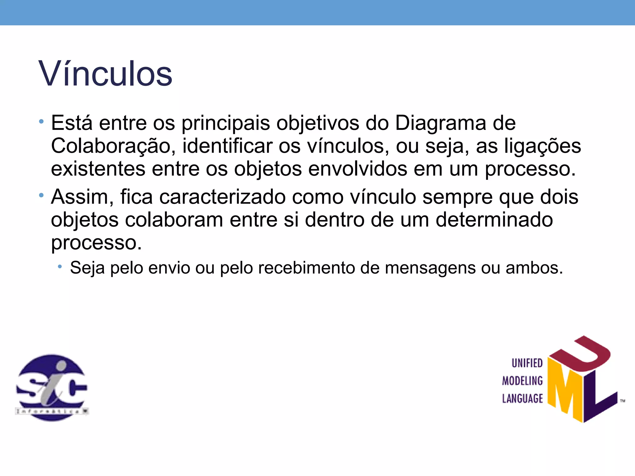 Vínculos
• Está entre os principais objetivos do Diagrama de
  Colaboração, identificar os vínculos, ou seja, as ligações
  existentes entre os objetos envolvidos em um processo.
• Assim, fica caracterizado como vínculo sempre que dois
  objetos colaboram entre si dentro de um determinado
  processo.
  • Seja pelo envio ou pelo recebimento de mensagens ou ambos.
 