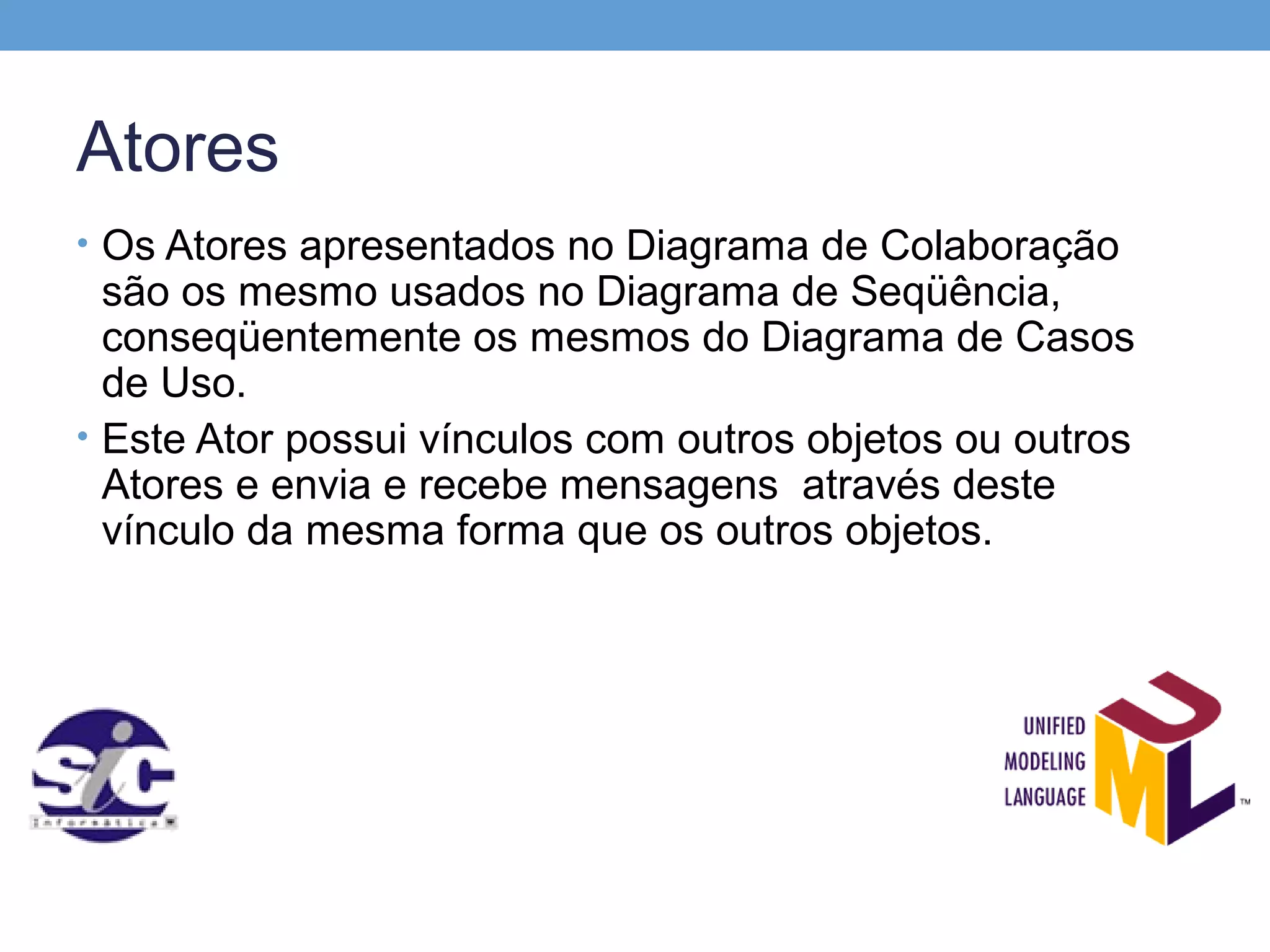 Atores
• Os Atores apresentados no Diagrama de Colaboração
  são os mesmo usados no Diagrama de Seqüência,
  conseqüentemente os mesmos do Diagrama de Casos
  de Uso.
• Este Ator possui vínculos com outros objetos ou outros
  Atores e envia e recebe mensagens através deste
  vínculo da mesma forma que os outros objetos.
 