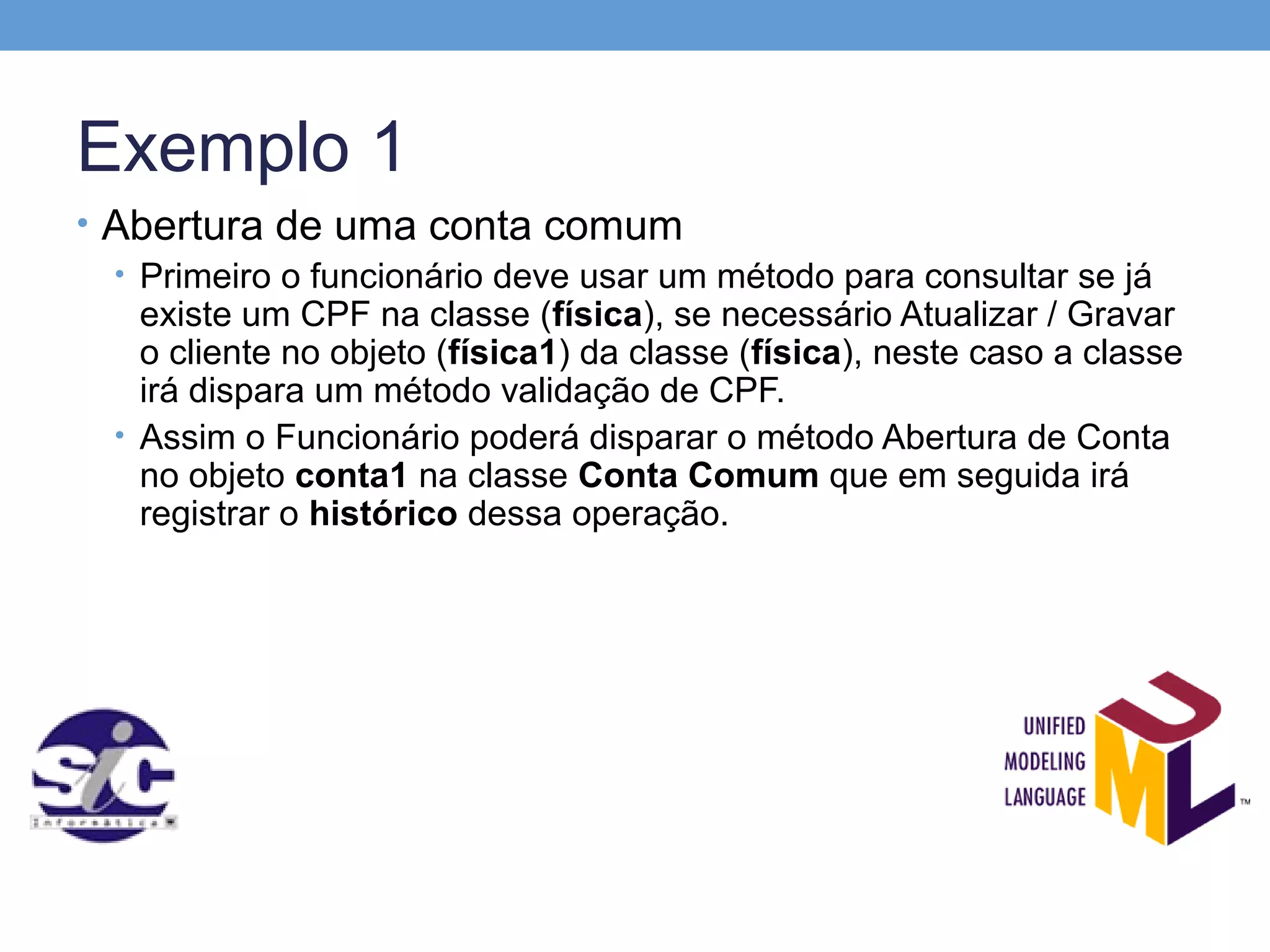 Exemplo 1
• Abertura de uma conta comum
  • Primeiro o funcionário deve usar um método para consultar se já
    existe um CPF na classe (física), se necessário Atualizar / Gravar
    o cliente no objeto (física1) da classe (física), neste caso a classe
    irá dispara um método validação de CPF.
  • Assim o Funcionário poderá disparar o método Abertura de Conta
    no objeto conta1 na classe Conta Comum que em seguida irá
    registrar o histórico dessa operação.
 