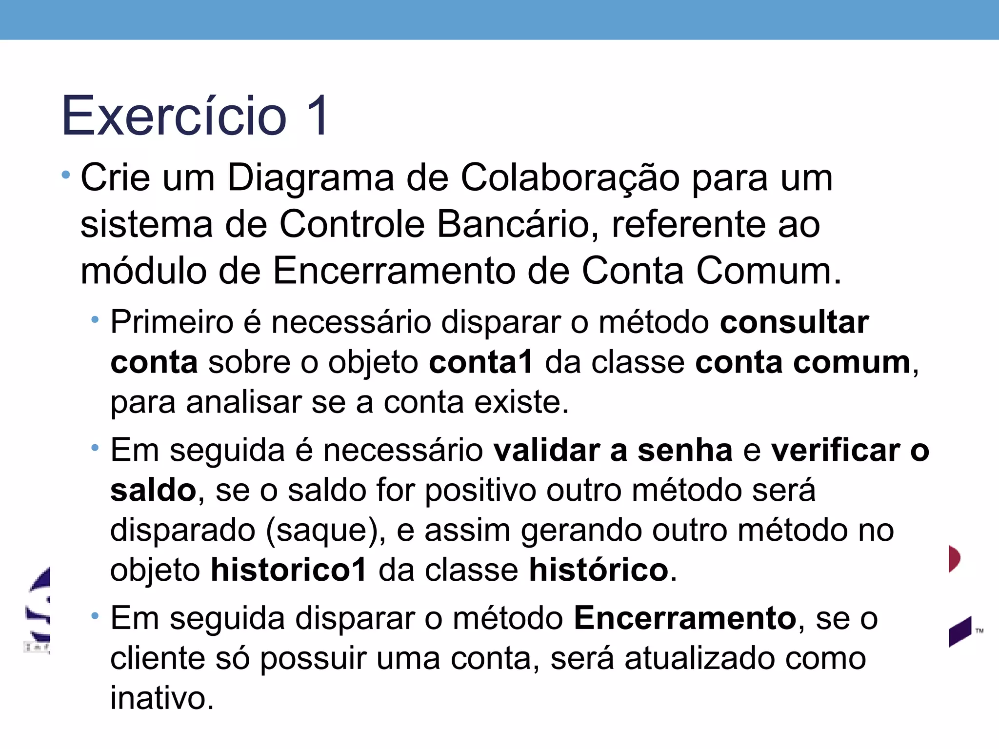 Exercício 1
• Crie um Diagrama de Colaboração para um
 sistema de Controle Bancário, referente ao
 módulo de Encerramento de Conta Comum.
 • Primeiro é necessário disparar o método consultar
   conta sobre o objeto conta1 da classe conta comum,
   para analisar se a conta existe.
 • Em seguida é necessário validar a senha e verificar o
   saldo, se o saldo for positivo outro método será
   disparado (saque), e assim gerando outro método no
   objeto historico1 da classe histórico.
 • Em seguida disparar o método Encerramento, se o
   cliente só possuir uma conta, será atualizado como
   inativo.
 