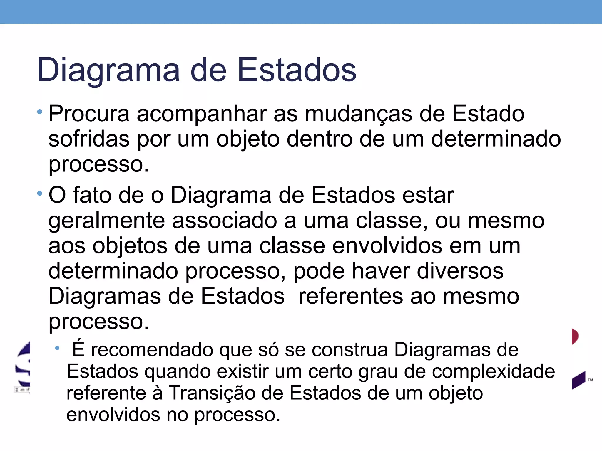 Diagrama de Estados
• Procura acompanhar as mudanças de Estado
  sofridas por um objeto dentro de um determinado
  processo.
• O fato de o Diagrama de Estados estar
  geralmente associado a uma classe, ou mesmo
  aos objetos de uma classe envolvidos em um
  determinado processo, pode haver diversos
  Diagramas de Estados referentes ao mesmo
  processo.
 • É recomendado que só se construa Diagramas de
  Estados quando existir um certo grau de complexidade
  referente à Transição de Estados de um objeto
  envolvidos no processo.
 