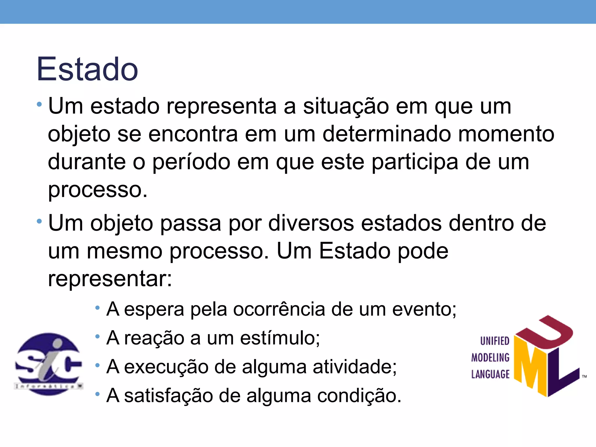 Estado
• Um estado representa a situação em que um
  objeto se encontra em um determinado momento
  durante o período em que este participa de um
  processo.
• Um objeto passa por diversos estados dentro de
  um mesmo processo. Um Estado pode
  representar:
     • A espera pela ocorrência de um evento;
     • A reação a um estímulo;
     • A execução de alguma atividade;
     • A satisfação de alguma condição.
 