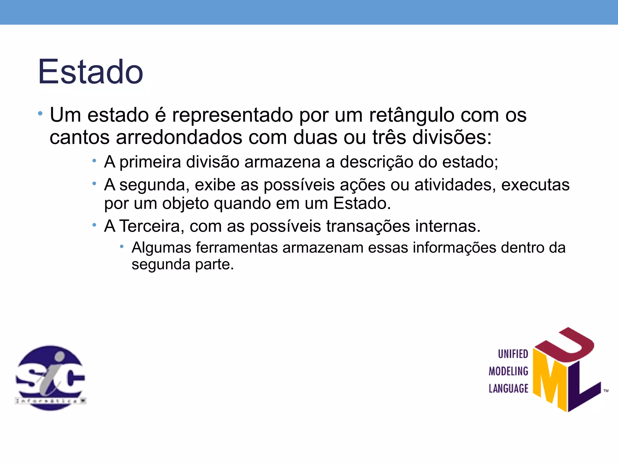 Estado
• Um estado é representado por um retângulo com os
 cantos arredondados com duas ou três divisões:
     • A primeira divisão armazena a descrição do estado;
     • A segunda, exibe as possíveis ações ou atividades, executas
       por um objeto quando em um Estado.
     • A Terceira, com as possíveis transações internas.
        • Algumas ferramentas armazenam essas informações dentro da
          segunda parte.
 