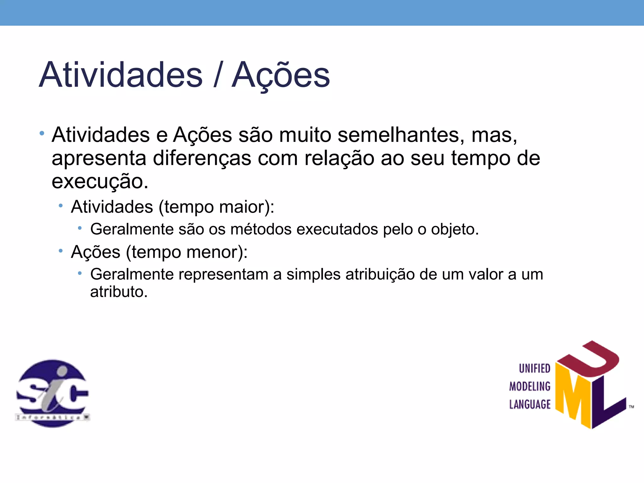 Atividades / Ações
• Atividades e Ações são muito semelhantes, mas,
 apresenta diferenças com relação ao seu tempo de
 execução.
 • Atividades (tempo maior):
    • Geralmente são os métodos executados pelo o objeto.
 • Ações (tempo menor):
    • Geralmente representam a simples atribuição de um valor a um
     atributo.
 