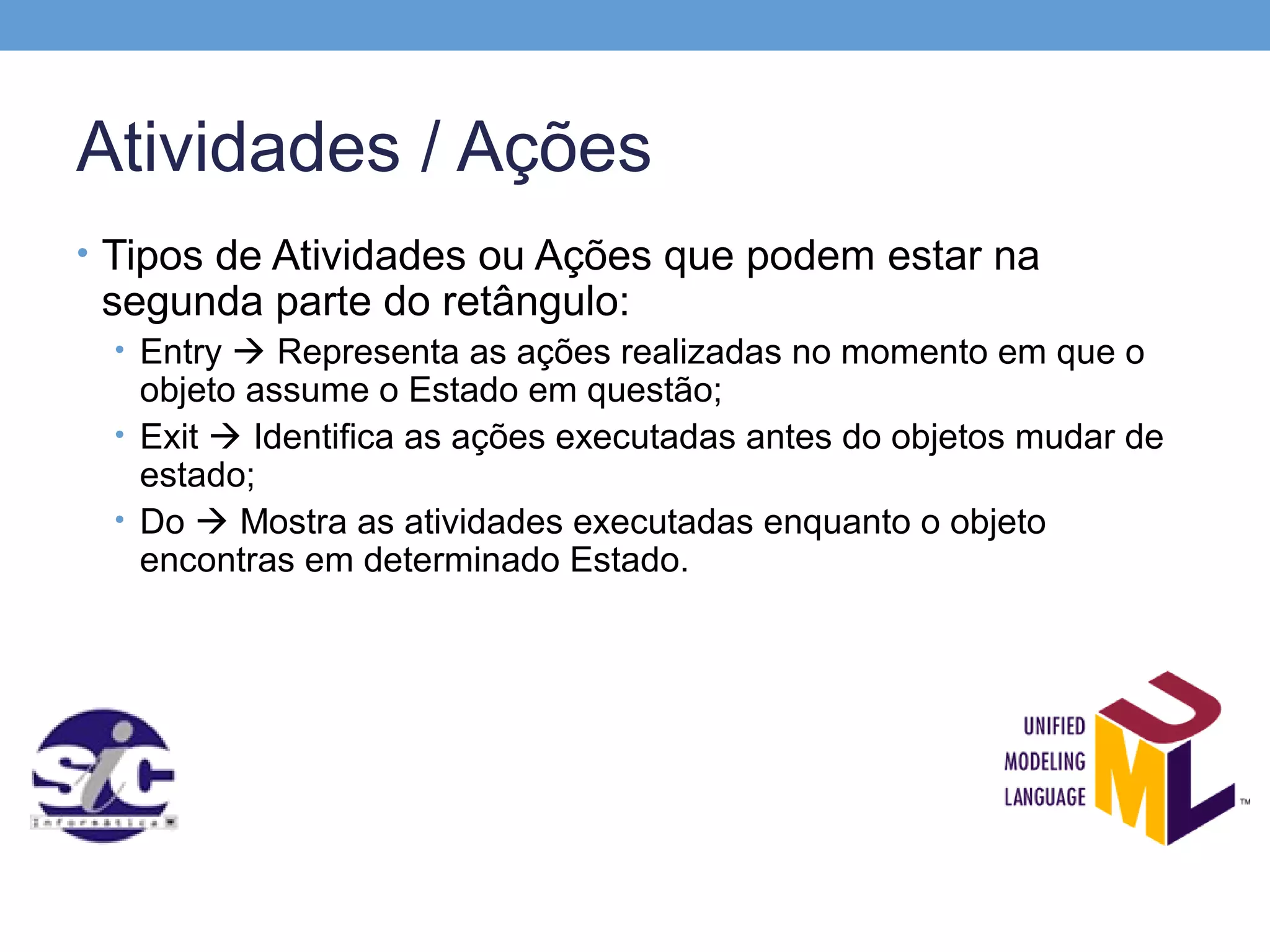 Atividades / Ações
• Tipos de Atividades ou Ações que podem estar na
 segunda parte do retângulo:
 • Entry  Representa as ações realizadas no momento em que o
   objeto assume o Estado em questão;
 • Exit  Identifica as ações executadas antes do objetos mudar de
   estado;
 • Do  Mostra as atividades executadas enquanto o objeto
   encontras em determinado Estado.
 