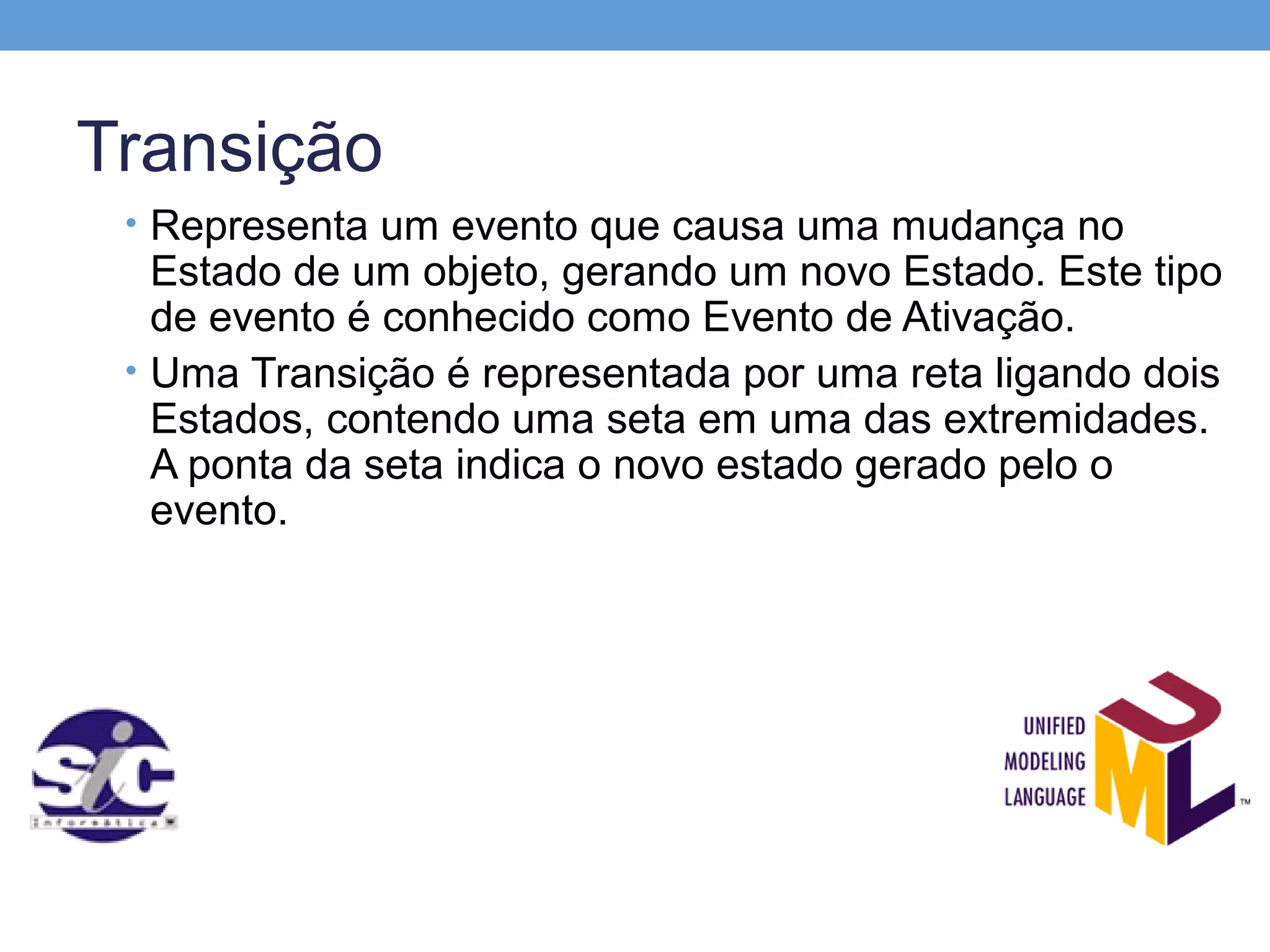 Transição
 • Representa um evento que causa uma mudança no
   Estado de um objeto, gerando um novo Estado. Este tipo
   de evento é conhecido como Evento de Ativação.
 • Uma Transição é representada por uma reta ligando dois
   Estados, contendo uma seta em uma das extremidades.
   A ponta da seta indica o novo estado gerado pelo o
   evento.
 