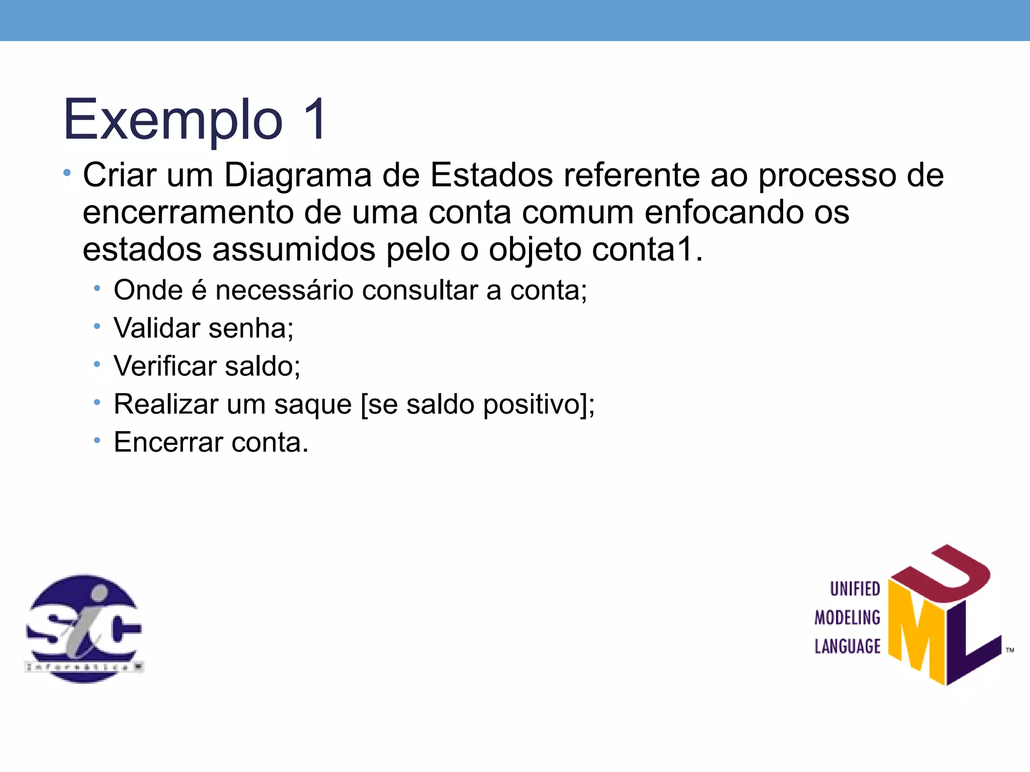 Exemplo 1
• Criar um Diagrama de Estados referente ao processo de
 encerramento de uma conta comum enfocando os
 estados assumidos pelo o objeto conta1.
 • Onde é necessário consultar a conta;
 • Validar senha;
 • Verificar saldo;
 • Realizar um saque [se saldo positivo];
 • Encerrar conta.
 