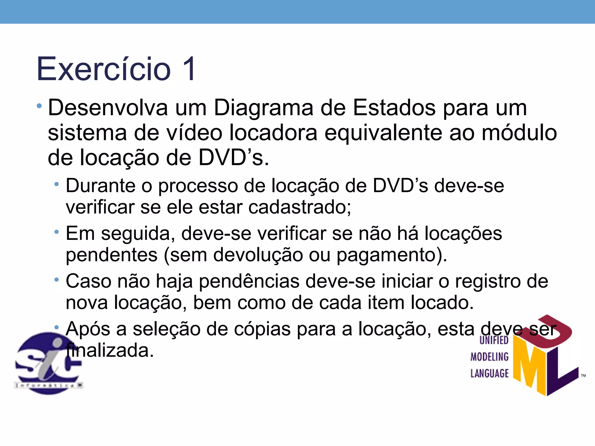 Exercício 1
• Desenvolva um Diagrama de Estados para um
 sistema de vídeo locadora equivalente ao módulo
 de locação de DVD’s.
 • Durante o processo de locação de DVD’s deve-se
   verificar se ele estar cadastrado;
 • Em seguida, deve-se verificar se não há locações
   pendentes (sem devolução ou pagamento).
 • Caso não haja pendências deve-se iniciar o registro de
   nova locação, bem como de cada item locado.
 • Após a seleção de cópias para a locação, esta deve ser
   finalizada.
 