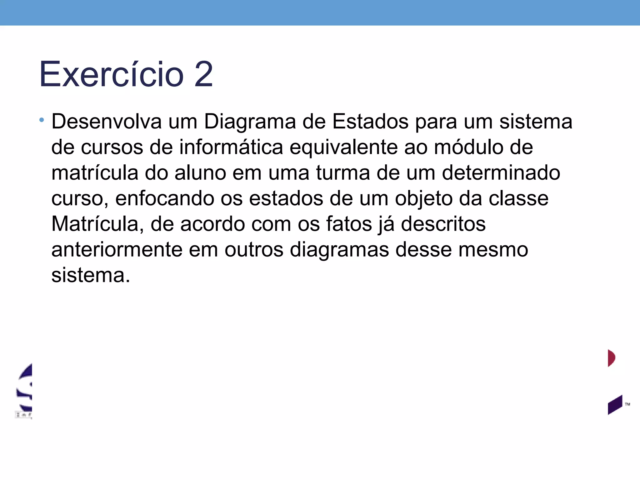 Exercício 2
• Desenvolva um Diagrama de Estados para um sistema
 de cursos de informática equivalente ao módulo de
 matrícula do aluno em uma turma de um determinado
 curso, enfocando os estados de um objeto da classe
 Matrícula, de acordo com os fatos já descritos
 anteriormente em outros diagramas desse mesmo
 sistema.
 