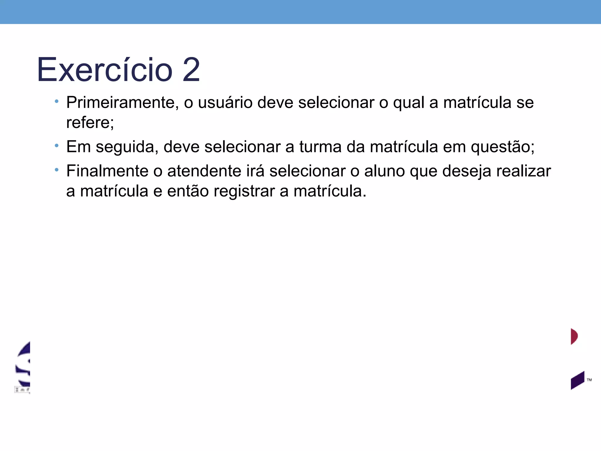 Exercício 2
 • Primeiramente, o usuário deve selecionar o qual a matrícula se
   refere;
 • Em seguida, deve selecionar a turma da matrícula em questão;
 • Finalmente o atendente irá selecionar o aluno que deseja realizar
   a matrícula e então registrar a matrícula.
 