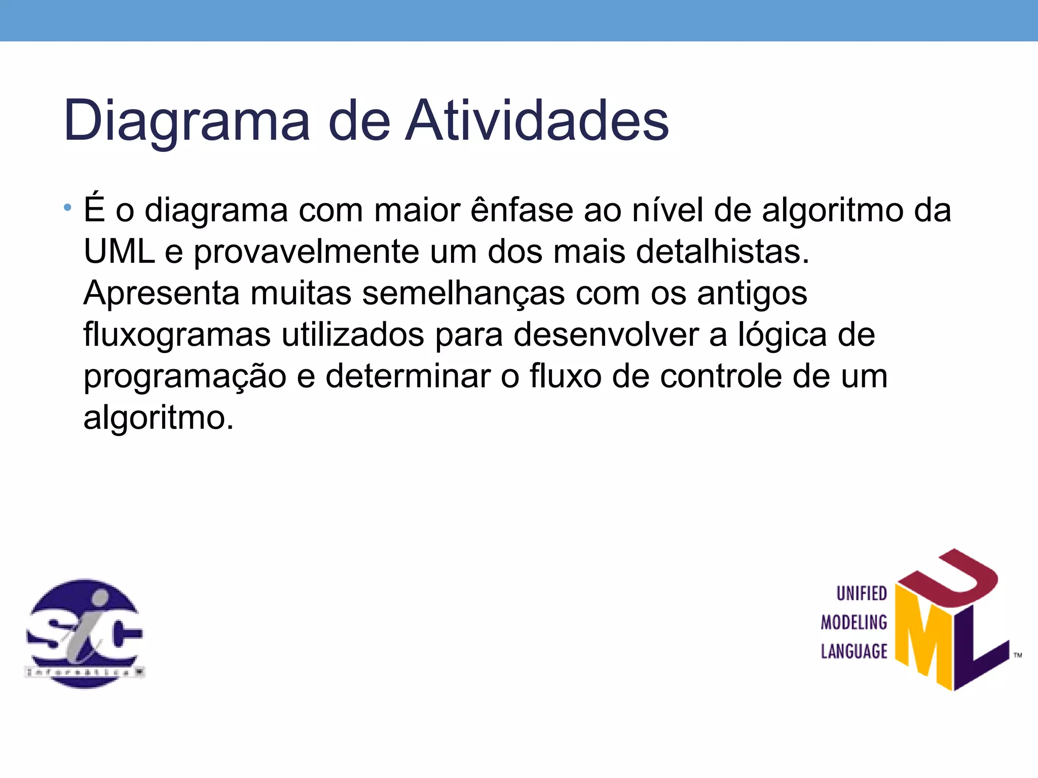 Diagrama de Atividades
• É o diagrama com maior ênfase ao nível de algoritmo da
 UML e provavelmente um dos mais detalhistas.
 Apresenta muitas semelhanças com os antigos
 fluxogramas utilizados para desenvolver a lógica de
 programação e determinar o fluxo de controle de um
 algoritmo.
 