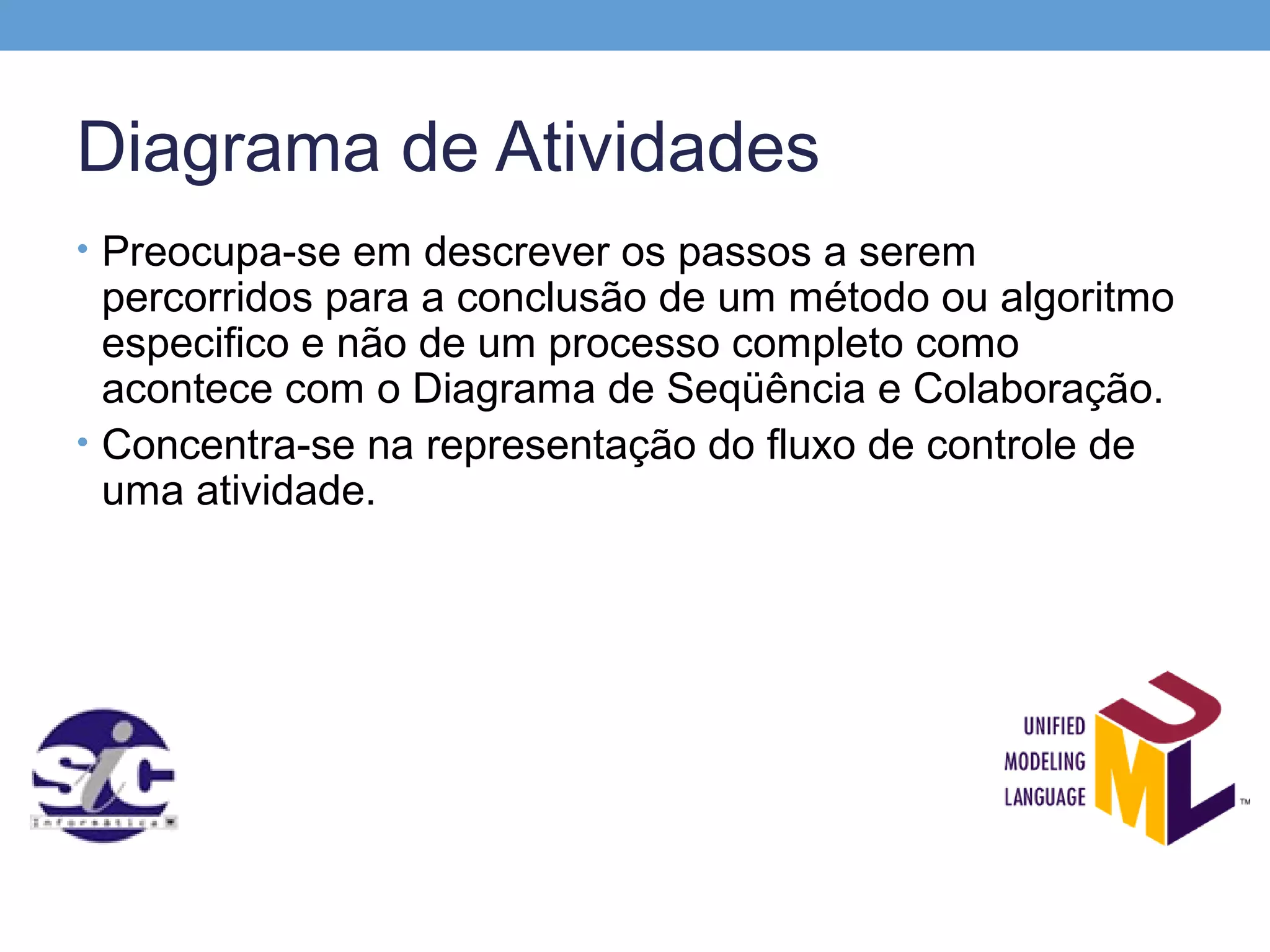 Diagrama de Atividades
• Preocupa-se em descrever os passos a serem
  percorridos para a conclusão de um método ou algoritmo
  especifico e não de um processo completo como
  acontece com o Diagrama de Seqüência e Colaboração.
• Concentra-se na representação do fluxo de controle de
  uma atividade.
 