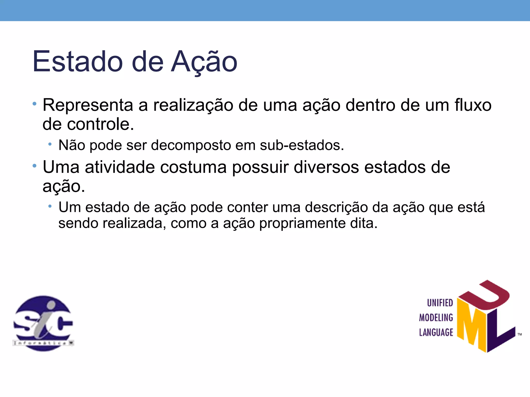 Estado de Ação
• Representa a realização de uma ação dentro de um fluxo
 de controle.
 • Não pode ser decomposto em sub-estados.
• Uma atividade costuma possuir diversos estados de
 ação.
 • Um estado de ação pode conter uma descrição da ação que está
   sendo realizada, como a ação propriamente dita.
 