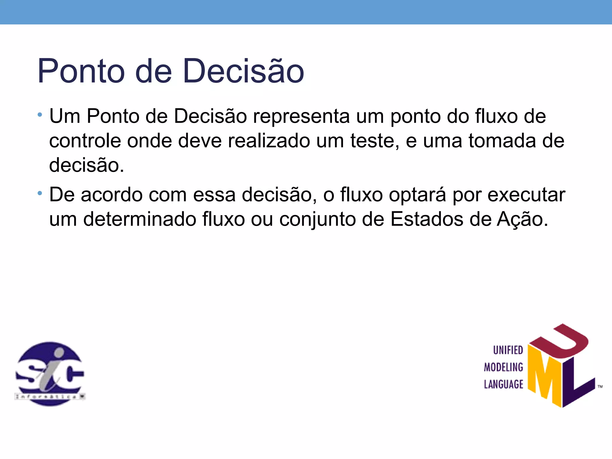 Ponto de Decisão
• Um Ponto de Decisão representa um ponto do fluxo de
  controle onde deve realizado um teste, e uma tomada de
  decisão.
• De acordo com essa decisão, o fluxo optará por executar
  um determinado fluxo ou conjunto de Estados de Ação.
 