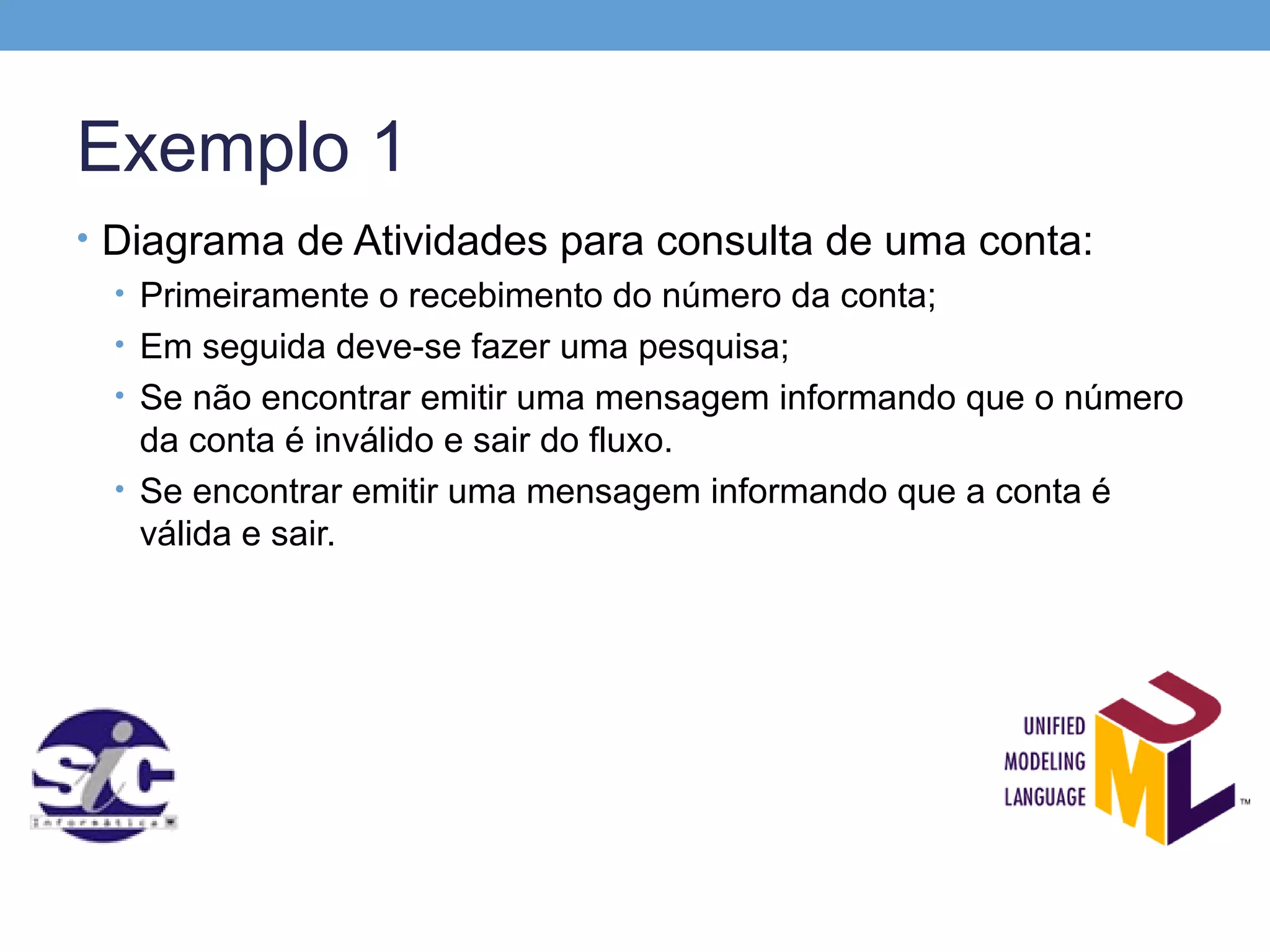 Exemplo 1
• Diagrama de Atividades para consulta de uma conta:
  • Primeiramente o recebimento do número da conta;
  • Em seguida deve-se fazer uma pesquisa;
  • Se não encontrar emitir uma mensagem informando que o número
    da conta é inválido e sair do fluxo.
  • Se encontrar emitir uma mensagem informando que a conta é
    válida e sair.
 