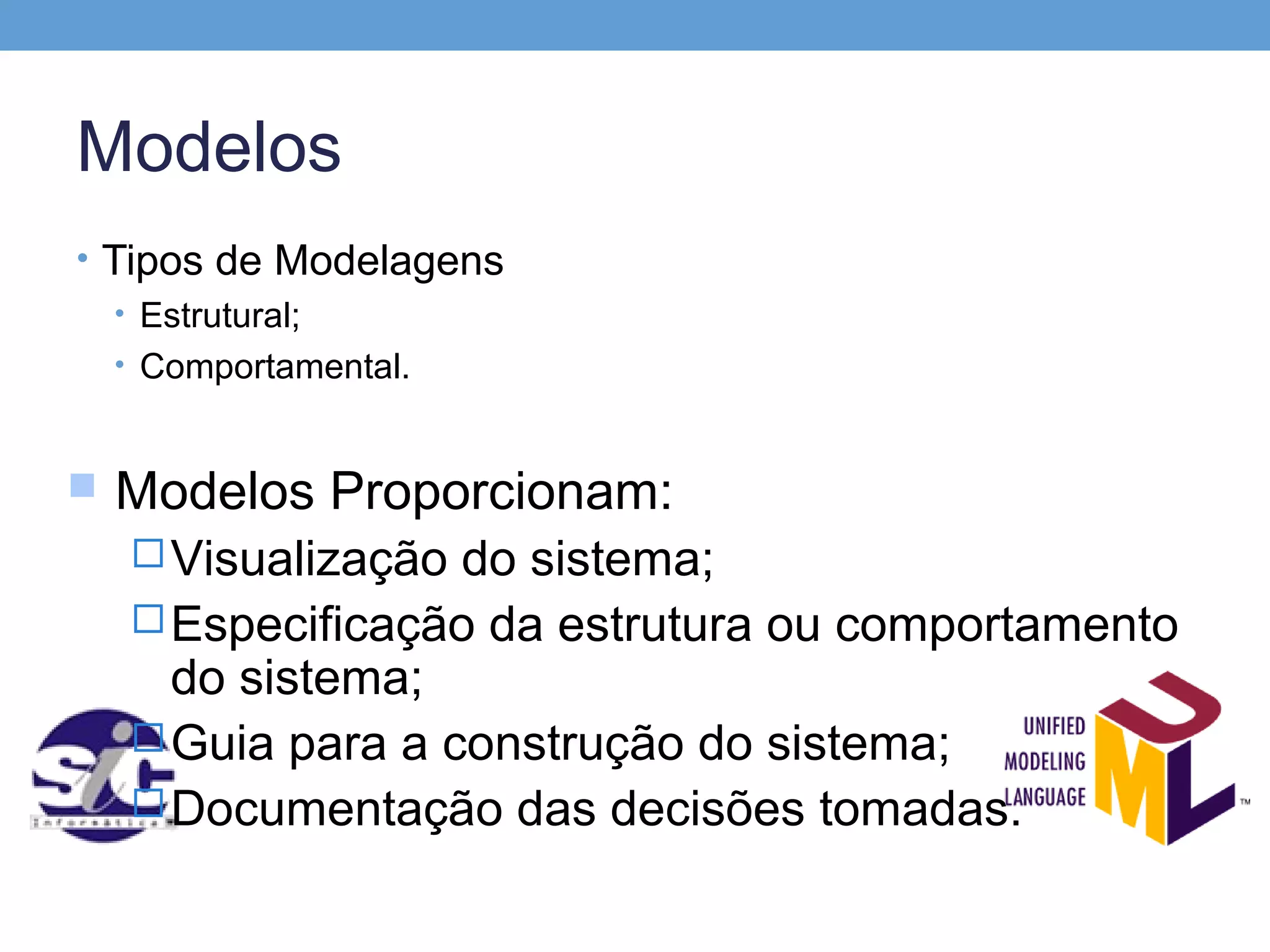 Modelos
• Tipos de Modelagens
   • Estrutural;
   • Comportamental.



   Modelos Proporcionam:
     Visualização do sistema;
     Especificação da estrutura ou comportamento
      do sistema;
     Guia para a construção do sistema;
     Documentação das decisões tomadas.
 