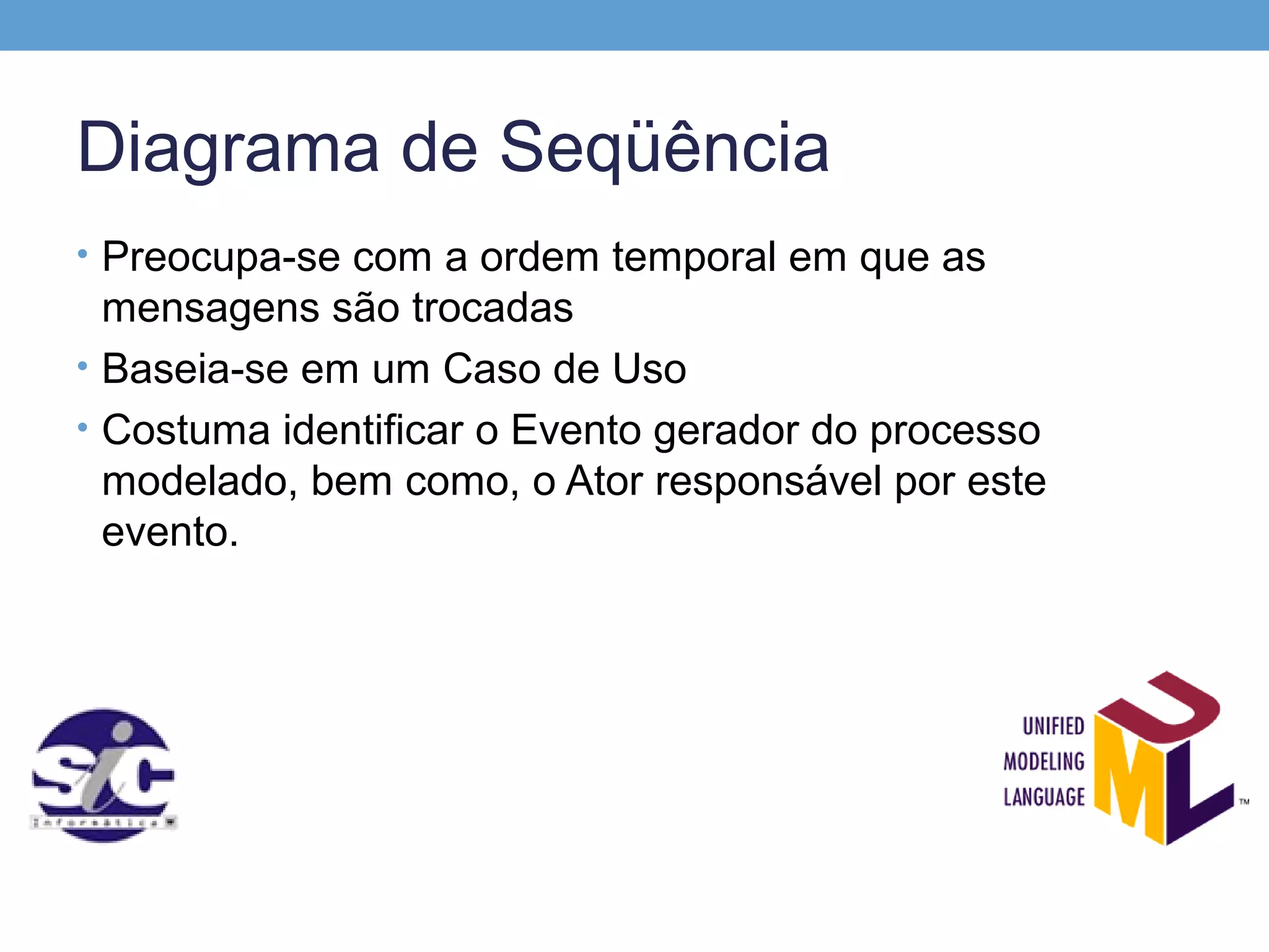 Diagrama de Seqüência
• Preocupa-se com a ordem temporal em que as
  mensagens são trocadas
• Baseia-se em um Caso de Uso
• Costuma identificar o Evento gerador do processo
  modelado, bem como, o Ator responsável por este
  evento.
 