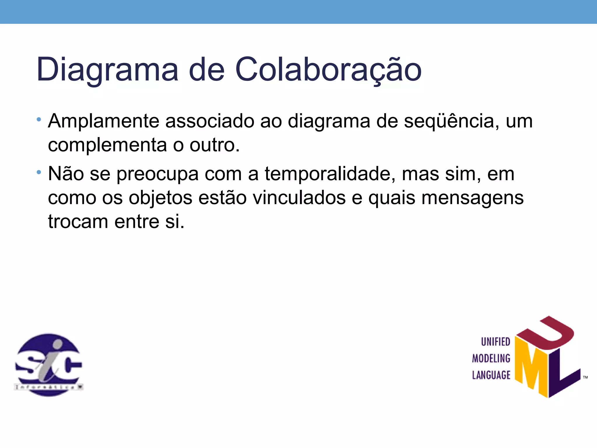 Diagrama de Colaboração
• Amplamente associado ao diagrama de seqüência, um
  complementa o outro.
• Não se preocupa com a temporalidade, mas sim, em
  como os objetos estão vinculados e quais mensagens
  trocam entre si.
 