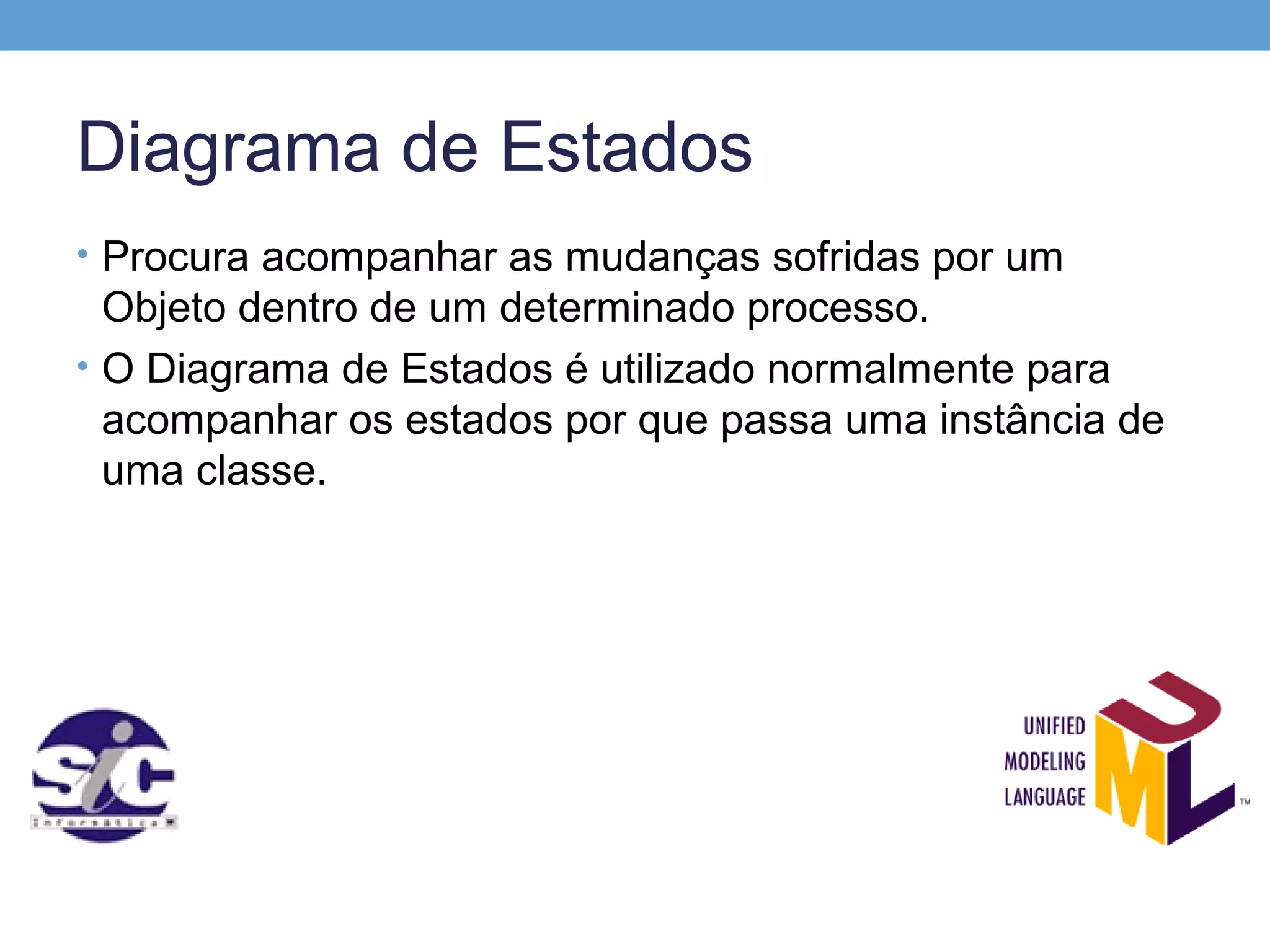 Diagrama de Estados
• Procura acompanhar as mudanças sofridas por um
  Objeto dentro de um determinado processo.
• O Diagrama de Estados é utilizado normalmente para
  acompanhar os estados por que passa uma instância de
  uma classe.
 