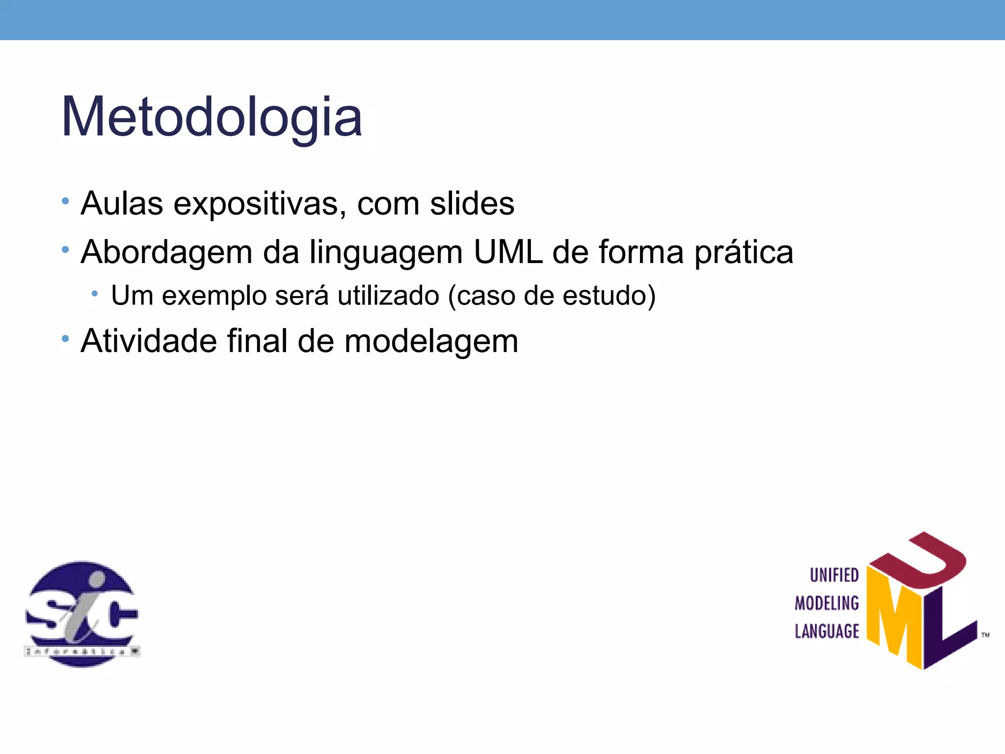 Metodologia
• Aulas expositivas, com slides
• Abordagem da linguagem UML de forma prática
  • Um exemplo será utilizado (caso de estudo)
• Atividade final de modelagem
 