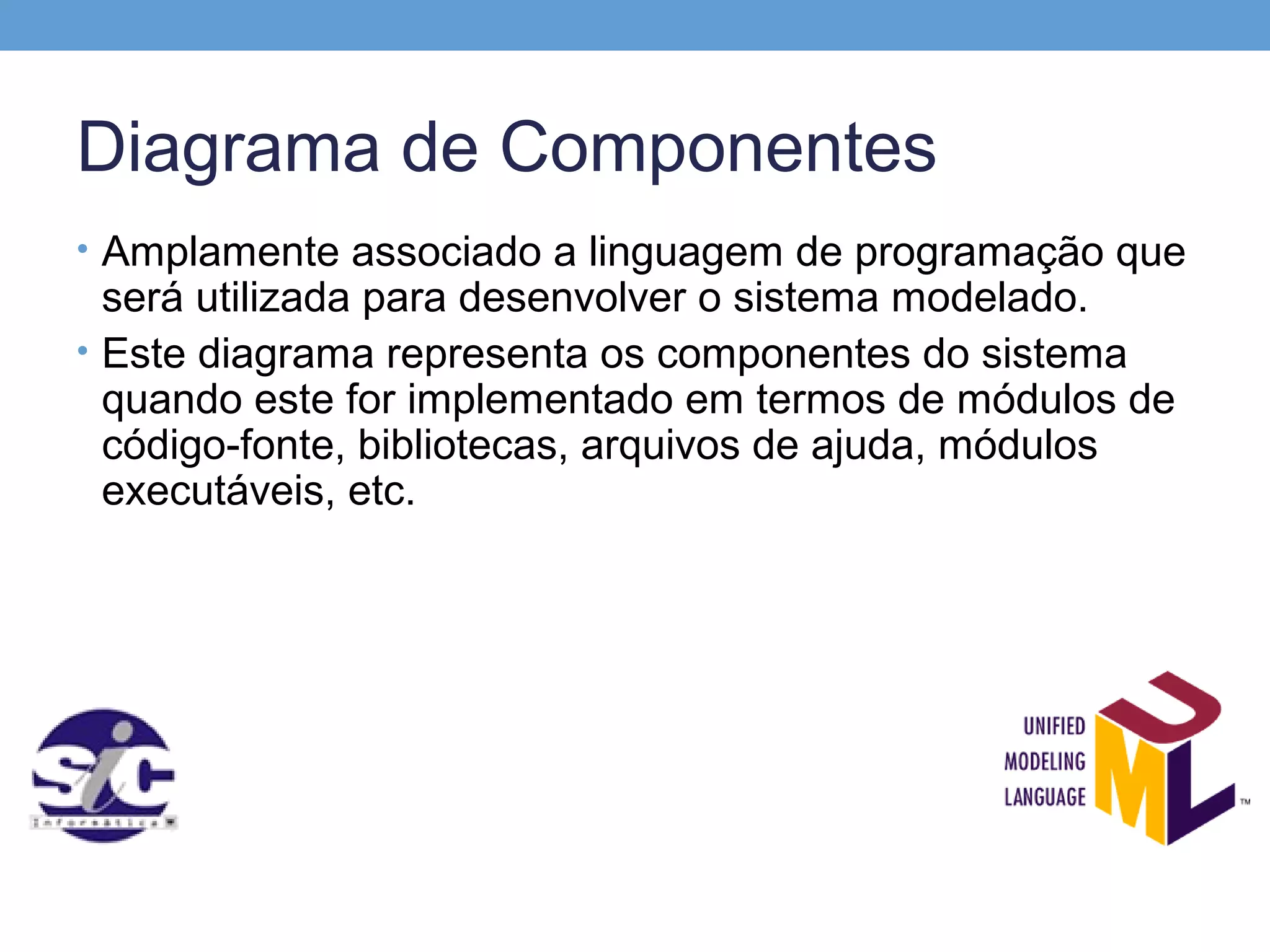 Diagrama de Componentes
• Amplamente associado a linguagem de programação que
  será utilizada para desenvolver o sistema modelado.
• Este diagrama representa os componentes do sistema
  quando este for implementado em termos de módulos de
  código-fonte, bibliotecas, arquivos de ajuda, módulos
  executáveis, etc.
 