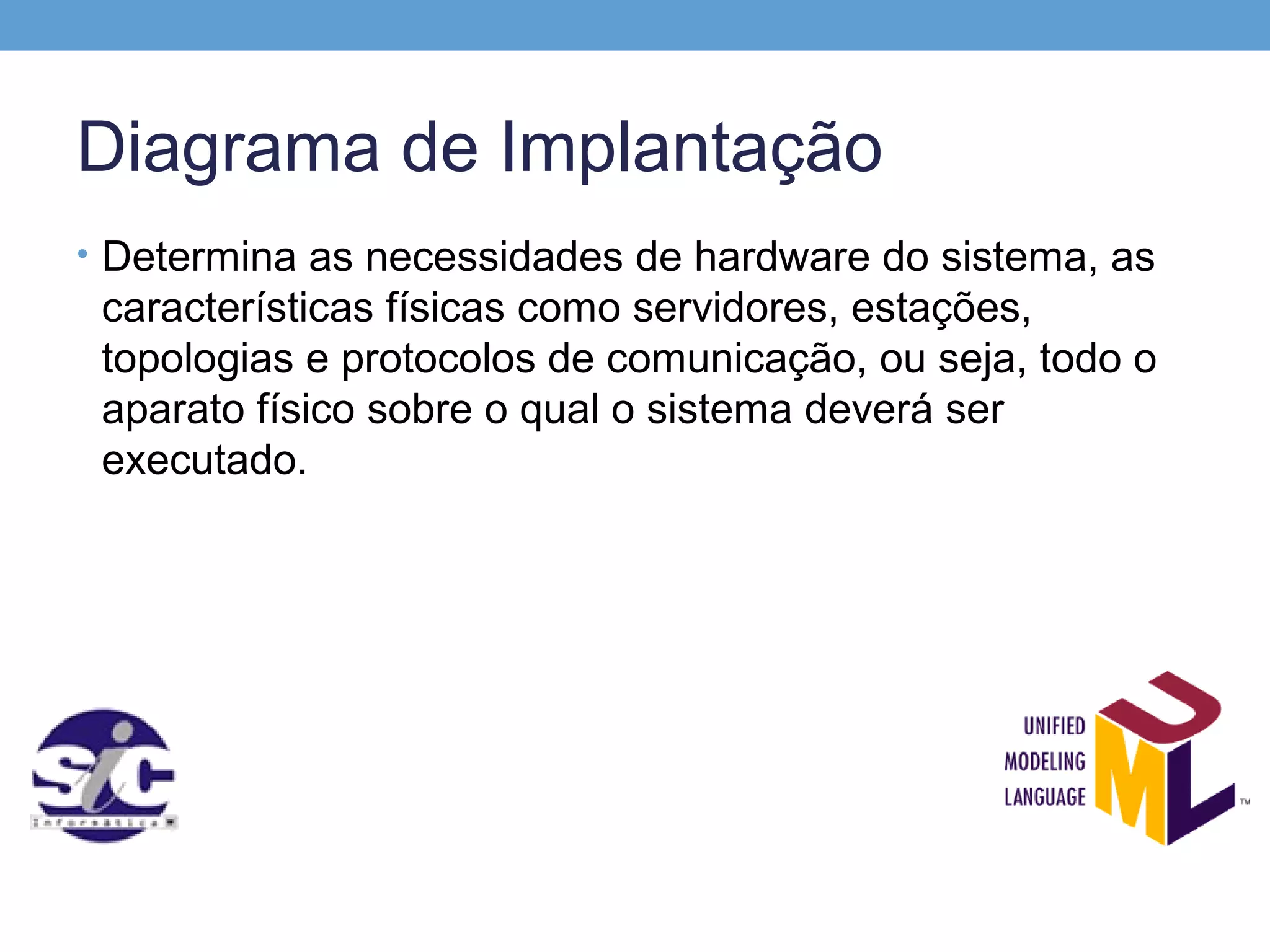 Diagrama de Implantação
• Determina as necessidades de hardware do sistema, as
 características físicas como servidores, estações,
 topologias e protocolos de comunicação, ou seja, todo o
 aparato físico sobre o qual o sistema deverá ser
 executado.
 