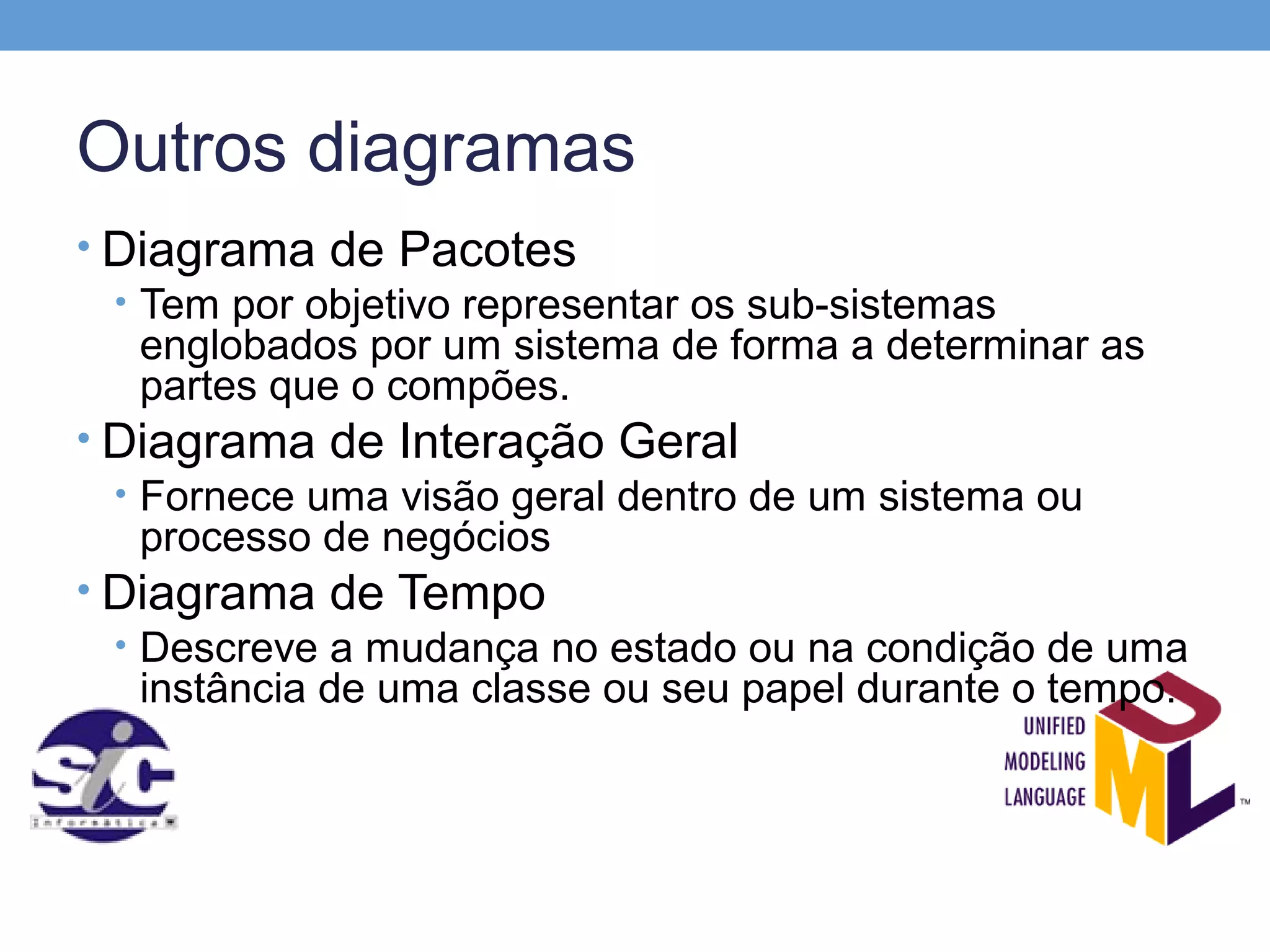 Outros diagramas
• Diagrama de Pacotes
  • Tem por objetivo representar os sub-sistemas
    englobados por um sistema de forma a determinar as
    partes que o compões.
• Diagrama de Interação Geral
  • Fornece uma visão geral dentro de um sistema ou
    processo de negócios
• Diagrama de Tempo
  • Descreve a mudança no estado ou na condição de uma
    instância de uma classe ou seu papel durante o tempo.
 