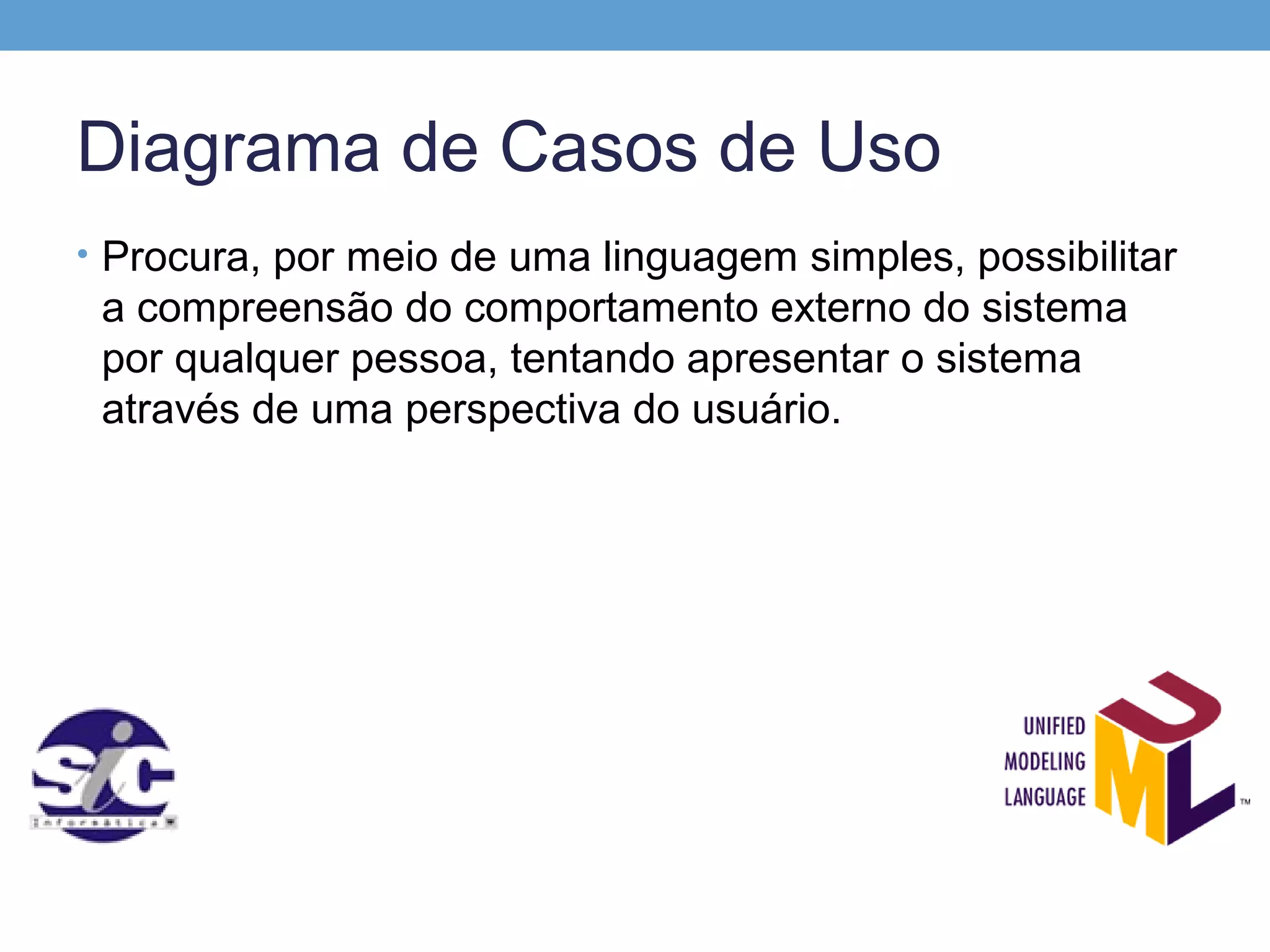 Diagrama de Casos de Uso
• Procura, por meio de uma linguagem simples, possibilitar
 a compreensão do comportamento externo do sistema
 por qualquer pessoa, tentando apresentar o sistema
 através de uma perspectiva do usuário.
 