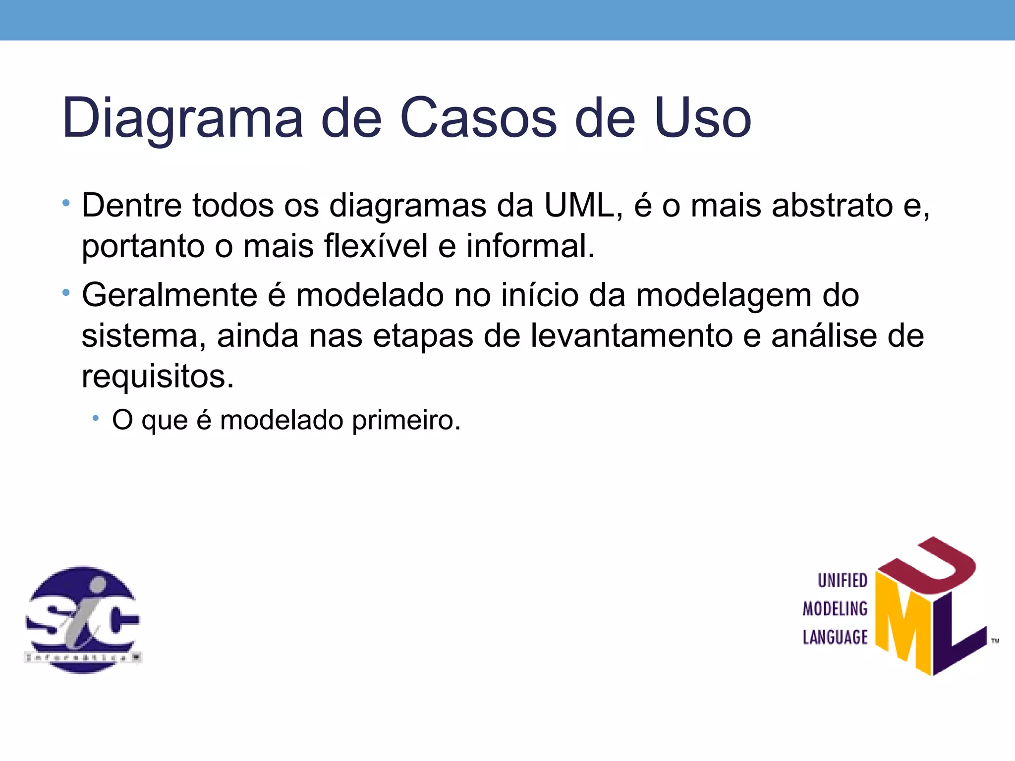 Diagrama de Casos de Uso
• Dentre todos os diagramas da UML, é o mais abstrato e,
  portanto o mais flexível e informal.
• Geralmente é modelado no início da modelagem do
  sistema, ainda nas etapas de levantamento e análise de
  requisitos.
 • O que é modelado primeiro.
 