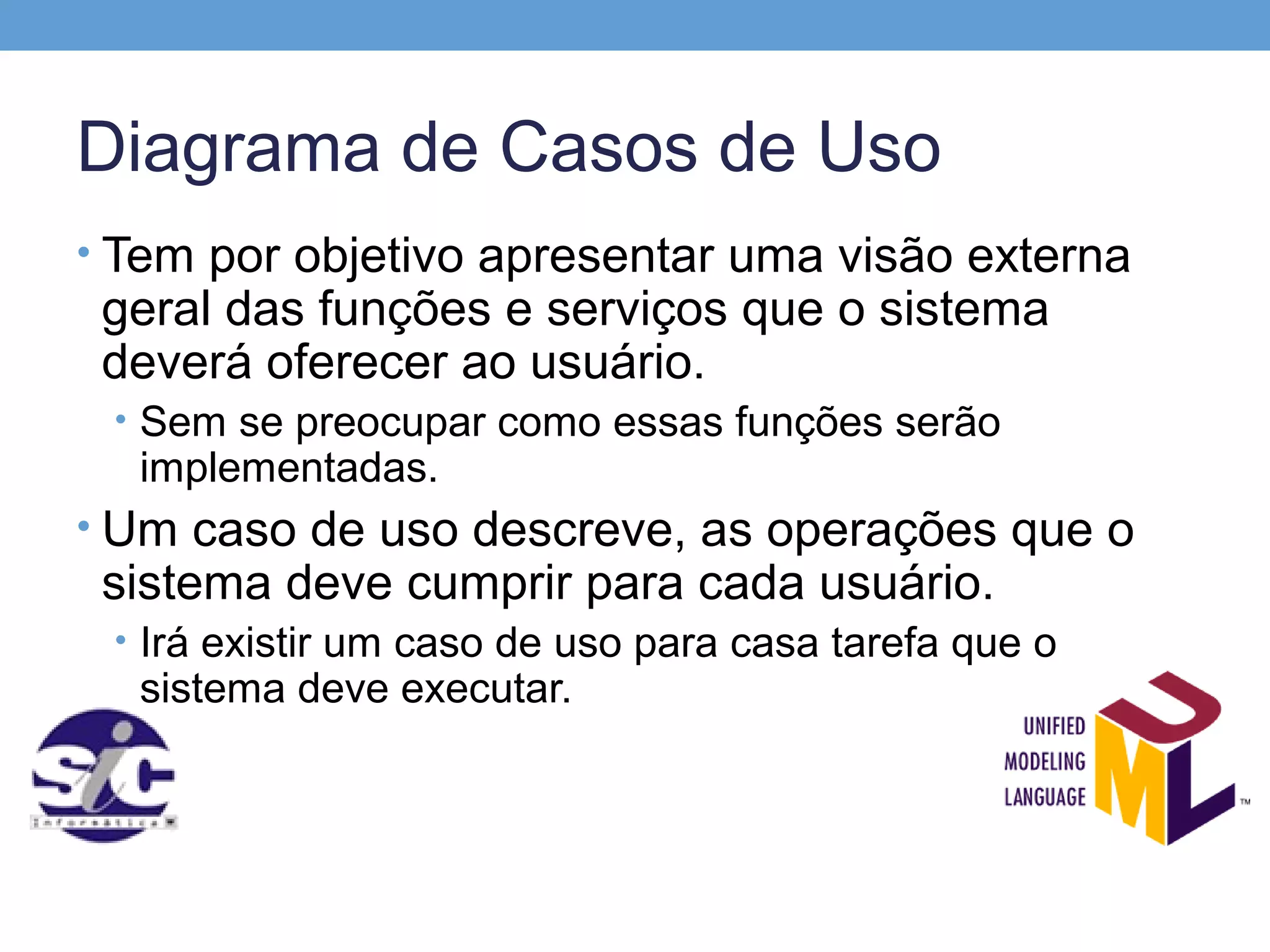 Diagrama de Casos de Uso
• Tem por objetivo apresentar uma visão externa
 geral das funções e serviços que o sistema
 deverá oferecer ao usuário.
 • Sem se preocupar como essas funções serão
  implementadas.
• Um caso de uso descreve, as operações que o
 sistema deve cumprir para cada usuário.
 • Irá existir um caso de uso para casa tarefa que o
  sistema deve executar.
 